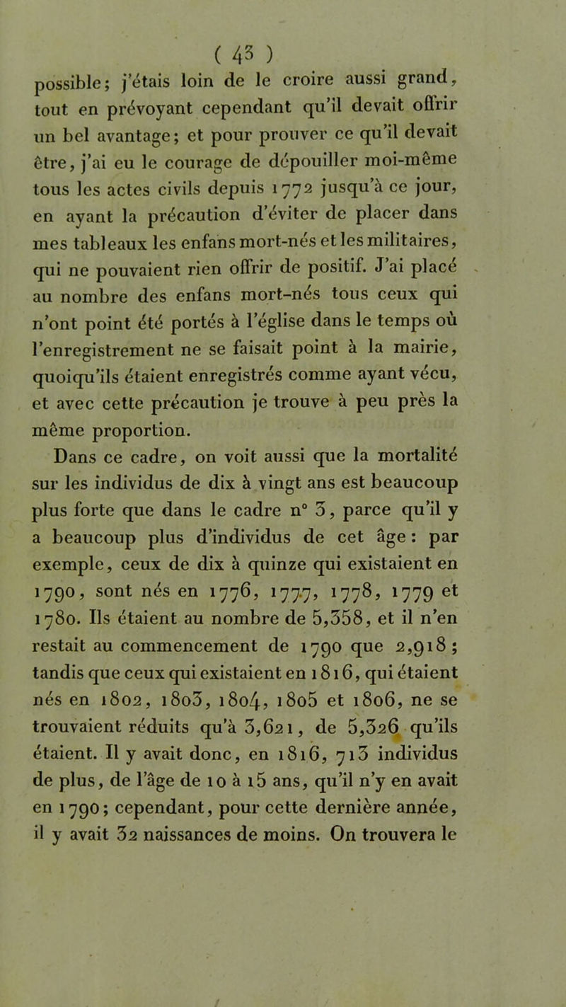 possible; j’étais loin de le croire aussi grand, tout en prévoyant cependant qu’il devait oflrir un bel avantage; et pour prouver ce qu’il devait être, j’ai eu le courage de dépouiller moi-même tous les actes civils depuis 1772 juscIu^ ce jour’ en ayant la précaution d’éviter de placer dans mes tableaux les enfans mort-nés et les militaires, qui ne pouvaient rien offrir de positif. J ai place au nombre des enfans mort-nés tous ceux qui n’ont point été portés à l'église dans le temps où l’enregistrement ne se faisait point à la mairie, quoiqu’ils étaient enregistrés comme ayant vécu, et avec cette précaution je trouve à peu près la même proportion. Dans ce cadre, on voit aussi que la mortalité sur les individus de dix à vingt ans est beaucoup plus forte que dans le cadre n° 5, parce qu’il y a beaucoup plus d’individus de cet âge : par exemple, ceux de dix à quinze qui existaient en 1790, sont nés en 1776, 177.7, 177&> 1779 et 1780. Ils étaient au nombre de 5,558, et il n’en restait au commencement de 1790 que 2,918; tandis que ceux qui existaient en 1816, qui étaient nés en 1802, i8o5, 1804, i8o5 et 1806, ne se trouvaient réduits qu’à 3,621, de 5,320 qu’ils étaient. Il y avait donc, en 1816, 713 individus de plus, de l’âge de 10 à i5 ans, qu’il n’y en avait en 1790; cependant, pour cette dernière année, il y avait 32 naissances de moins. On trouvera le