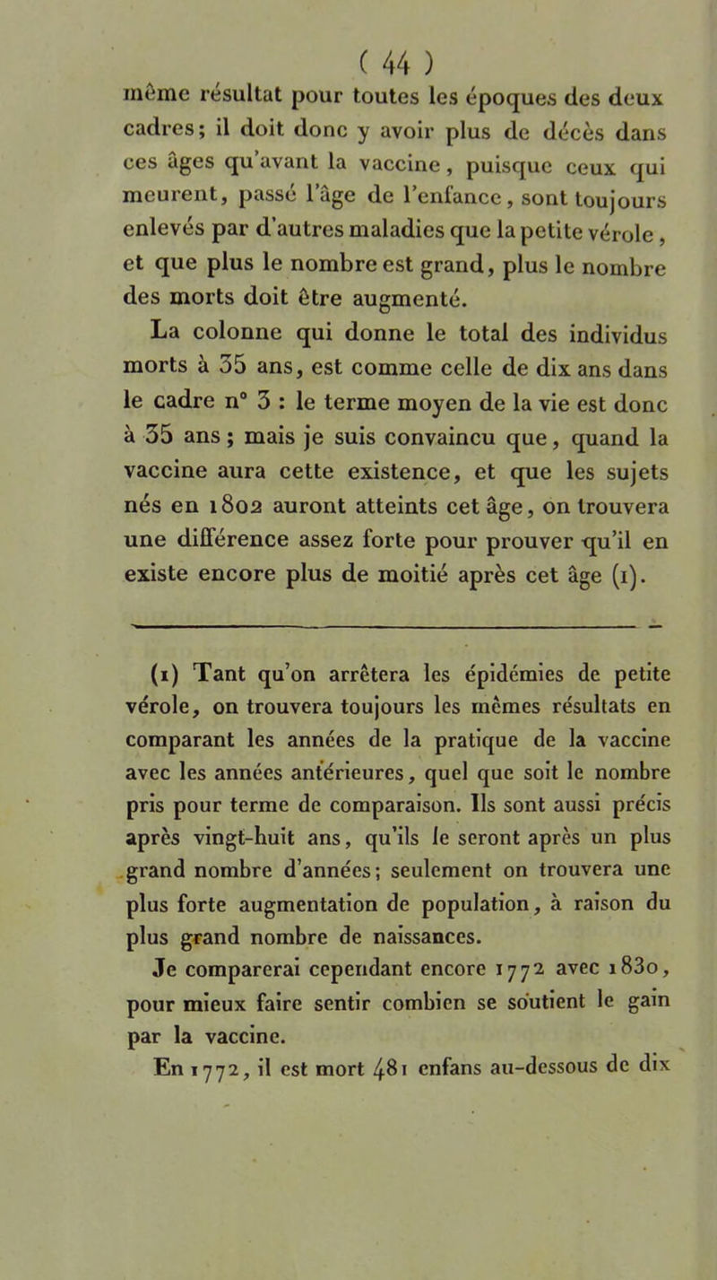 même résultat pour toutes les époques des deux cadres; il doit donc y avoir plus de décès dans ces âges qu avant la vaccine, puisque ceux qui meurent, passé l’âge de l’enfance, sont toujours enlevés par d’autres maladies que la petite vérole , et que plus le nombre est grand, plus le nombre des morts doit être augmenté. La colonne qui donne le total des individus morts à 55 ans, est comme celle de dix ans dans le cadre n° 3 : le terme moyen de la vie est donc à 35 ans ; mais je suis convaincu que, quand la vaccine aura cette existence, et que les sujets nés en 1802 auront atteints cet âge, on trouvera une différence assez forte pour prouver qu’il en existe encore plus de moitié après cet âge (1). (1) Tant qu’on arrêtera les épidémies de petite vérole, on trouvera toujours les mêmes résultats en comparant les années de la pratique de la vaccine avec les années antérieures, quel que soit le nombre pris pour terme de comparaison. Ils sont aussi précis après vingt-huit ans, qu’ils le seront après un plus grand nombre d’années; seulement on trouvera une plus forte augmentation de population, à raison du plus grand nombre de naissances. Je comparerai cependant encore 1772. avec i83o, pour mieux faire sentir combien se soutient le gain par la vaccine. En 1772, il est mort 481 cnfans au-dessous de dix