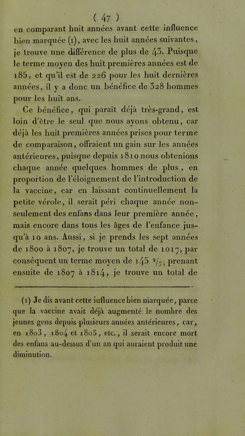 ( 4 7 ) en comparant huit années avant cette influence bien marquée (i), avec les huit années suivantes, je trouve une différence de plus de tj5. Puisque le ternie moyen des huit premières années est de iS5, et qu’il est de 226 pour les huit dernières années, il y a donc un bénéfice de 328 hommes pour les huit ans. Ce bénéfice, qui paraît déjà très-grand, est loin d’être le seul que nous ayons obtenu, car déjà les huit premières années prises pour terme de comparaison, offraient un gain sur les années antérieures, puisque depuis 1810 nous obtenions chaque année quelques hommes de plus., en proportion de l’éloignement de l’introduction de la vaccine, car en laissant continuellement la petite vérole, il serait péri chaque année non- seulement des enfans dans leur première année, mais encore dans tous les âges de l’enfance jus- qu’à 10 ans. Aussi, si je prends les sept années de 1800 à 1807, je trouve un total de 1017, par conséquent un terme moyen de i/j5 a/7- prenant ensuite de 1807 à 1814 » je trouve un total de (1) Je dis avant cette iufluencebien marquée, parce que la vaccine avait déjà augmenté le nombre des jeunes gens depuis plusieurs années antérieures, car, en i8o3, i8c>4 et i8o5, etc., il serait encore mort des enfans au-dessus d’un an qui auraient produit une diminution.
