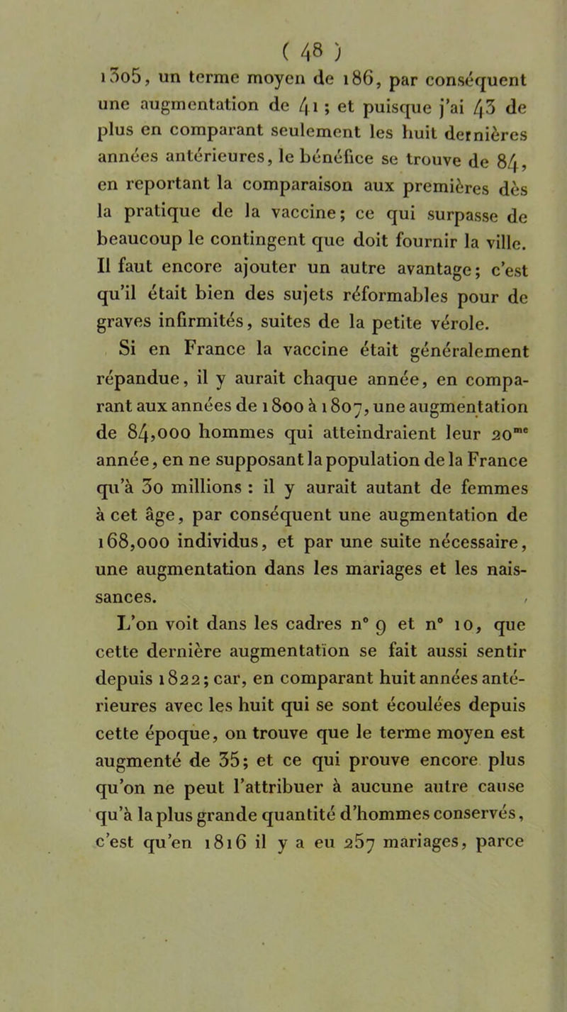 i3o5, un terme moyen de 186, par conséquent une augmentation de 4i ; et puisque j’ai 43 de plus en comparant seulement les huit dernières années antérieures, le bénéfice se trouve de 84, en reportant la comparaison aux premières dès la pratique de la vaccine; ce qui surpasse de beaucoup le contingent que doit fournir la ville. Il faut encore ajouter un autre avantage; c’est qu’il était bien des sujets réformables pour de graves infirmités, suites de la petite vérole. Si en France la vaccine était généralement répandue, il y aurait chaque année, en compa- rant aux années de 1800 à 1807, une augmentation de 84,000 hommes qui atteindraient leur 20me année, en ne supposant la population de la France qu’à 3o millions : il y aurait autant de femmes à cet âge, par conséquent une augmentation de 168,000 individus, et par une suite nécessaire, une augmentation dans les mariages et les nais- sances. , L’on voit dans les cadres n° 9 et n° 10, que cette dernière augmentation se fait aussi sentir depuis 1822; car, en comparant huit années anté- rieures avec les huit qui se sont écoulées depuis cette époque, on trouve que le terme moyen est augmenté de 35; et ce qui prouve encore plus qu’on ne peut l’attribuer à aucune autre cause qu’à la plus grande quantité d’hommes conservés, c’est qu’en 1816 il y a eu 257 mariages, parce