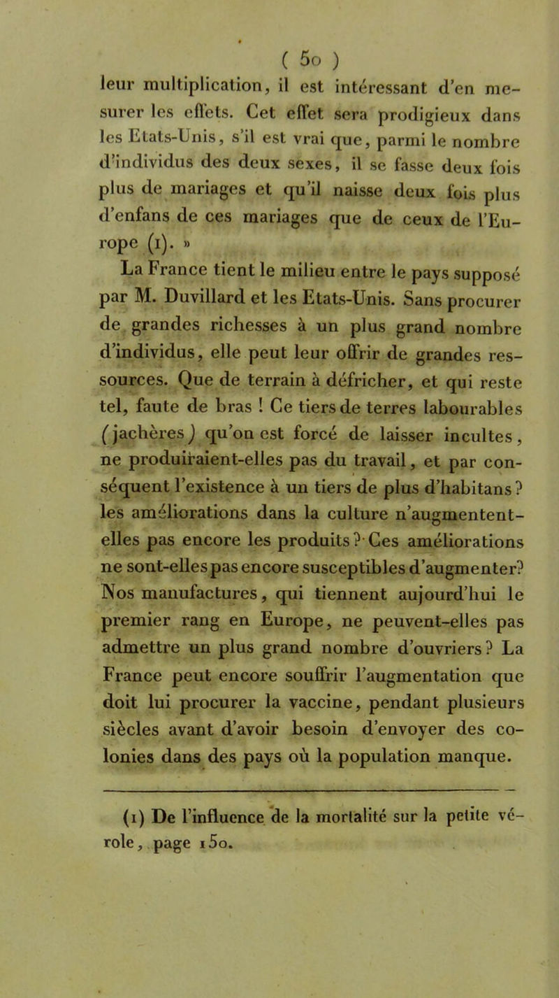 leur multiplication, il est intéressant d’en me- surer les effets. Cet effet sera prodigieux dans les Etats-Unis, s’il est vrai que, parmi le nombre d’individus des deux sexes, il se fasse deux fois plus de mariages et qu’il naisse deux fois plus d’enfans de ces mariages que de ceux de l’Eu- rope (i). » La France tient le milieu entre le pays supposé par M. Duvillard et les Etats-Unis. Sans procurer de grandes richesses à un plus grand nombre d’individus, elle peut leur offrir de grandes res- sources. Que de terrain à défricher, et qui reste tel, faute de bras ! Ce tiers de terres labourables (jachères) qu’on est forcé de laisser incultes, ne produiraient-elles pas du travail, et par con- séquent l’existence à un tiers de plus d’habitans? les améliorations dans la culture n’augmentent- elles pas encore les produits ?• Ces améliorations ne sont-elles pas encore susceptibles d’augmenter? Nos manufactures, qui tiennent aujourd’hui le premier rang en Europe, ne peuvent-elles pas admettre un plus grand nombre d’ouvriers ? La France peut encore souffrir l’augmentation que doit lui procurer la vaccine, pendant plusieurs siècles avant d’avoir besoin d’envoyer des co- lonies dans des pays où la population manque. (i) De l’influence de la mortalité sur la petite vé- role, page i5o.