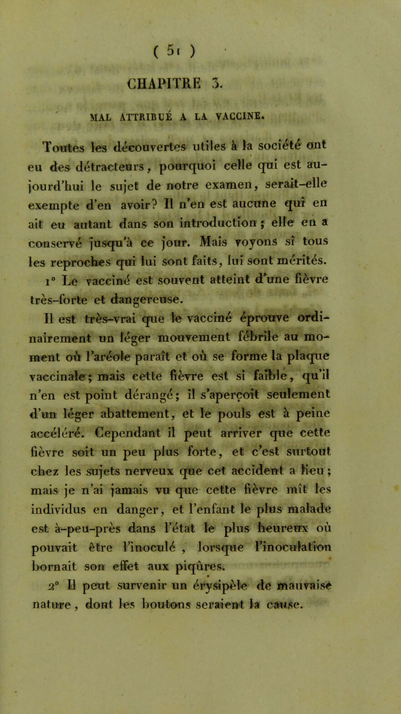 CHAPITRE 3. MAL ATTRIBUÉ A LA VACCINE. Toutes les découvertes utiles à la société ont eu des détracteurs, pourquoi celle qui est au- jourd’hui le sujet de notre examen, serait-elle exempte d’en avoir? Il n’en est aucune qui en ait eu autant dans son introduction ; elle en a conservé jusqu’à ce jour. Mais voyons si tous les reproches qui lui sont faits, lui sont mérités. i° Le vacciné est souvent atteint d’une fièvre très-forte et dangereuse. Il est très-vrai que le vacciné éprouve ordi- nairement un léger mouvement fébrile au mo- ment où l’aréole paraît et où se forme la plaque vaccinale; mais eette fièvre est si faible, qu’il n’en est point dérangé; il s’aperçoit seulement d’un léger abattement, et le pouls est à peine accéléré. Cependant il peut arriver que cette fièvre soit un peu plus forte, et c’est surtout chez les sujets nerveux que cet accident a heu ; mais je n’ai jamais vu que cette fièvre mît les individus en danger, et l’enfant le plus malade est à-peu-près dans l’état le plus heureux où pouvait être l’inoculé , lorsque l’inoculation bornait son effet aux piqûres. 2° H peut survenir un érysipèle de mauvaise nature, dont les boutons seraient la cause.