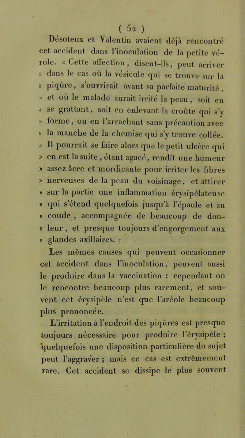 Desoteux et Valentin avaient déjà rencontré cet accident dans 1 inoculation de la petite vé— îole. « Cette afleclion , disent—ils, peut arriver » dans le cas où la vésicule cpii se trouve sur la » piqûre, s’ouvrirait avant sa parfaite maturité , » et où le malade aurait irrité la peau, soit en * se grattant, soit en enlevant la croûte qui s’y » forme, ou en l’arrachant sans précaution avec » la manche de la chemise qui s’y trouve collée. « Il pourrait se faire alors que le petit ulcère qui » en est la suite , étant agacé, rendît une humeur » assez âcre et mordicante pour irriter les fibres » nerveuses de la peau du voisinage, et attirer » sur la partie une inflammation érysipélateuse » qui s’étend quelquefois jusqu’à l'épaule et au » coude , accompagnée de beaucoup de dou- » leur, et presque toujours d’engorgement aux » glandes axillaires. » Les mêmes causes qui peuvent occasionner cet accident dans l’inoculation, peuvent aussi le produire dans la vaccination : cependant on le rencontre beaucoup plus rarement, et sou- vent cet érysipèle n’est que l’aréole beaucoup plus prononcée. L’irritation à l’endroit des piqûres est presque toujours nécessaire pour produire l’érysipèle ; quelquefois une disposition particulière du sujet peut l’aggraver ; mais ce cas est extrêmement rare, Cet accident se dissipe le plus souvent