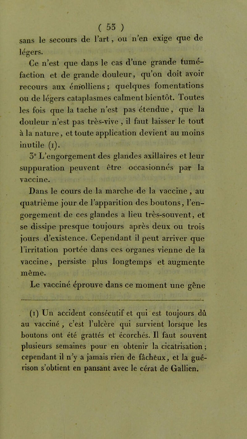 sans le secours de l’art, ou n’en exige que de légers. Ce n’est que dans le cas d’une grande tumé- faction et de grande douleur, qu’on doit avoir recours aux émolliens ; quelques fomentations ou de légers cataplasmes calment bientôt. Toutes les fois que la tache n’est pas étendue, que la douleur n’est pas très-vive , il faut laisser le tout à la nature, et toute application devient au moins inutile (i). 5° L’engorgement des glandes axillaires et leur suppuration peuvent être occasionnés par la vaccine. Dans le cours de la marche de la vaccine, au quatrième jour de l’apparition des boutons, l’en- gorgement de ces glandes a lieu très-souvent, et se dissipe presque toujours après deux ou trois jours d’existence. Cependant il peut arriver que l’irritation portée dans ces organes vienne de la vaccine, persiste plus longtemps et augmente môme. Le vacciné éprouve dans ce moment une gêne (i) Un accident consécutif et qui est toujours dû au vacciné , c’est l’ulcère qui survient lorsque les boutons ont été grattés et écorchés. Il faut souvent plusieurs semaines pour en obtenir la cicatrisation ; cependant il n’y a jamais rien de fâcheux, et la gué- rison s’obtient en pansant avec le cérat de Gallien.