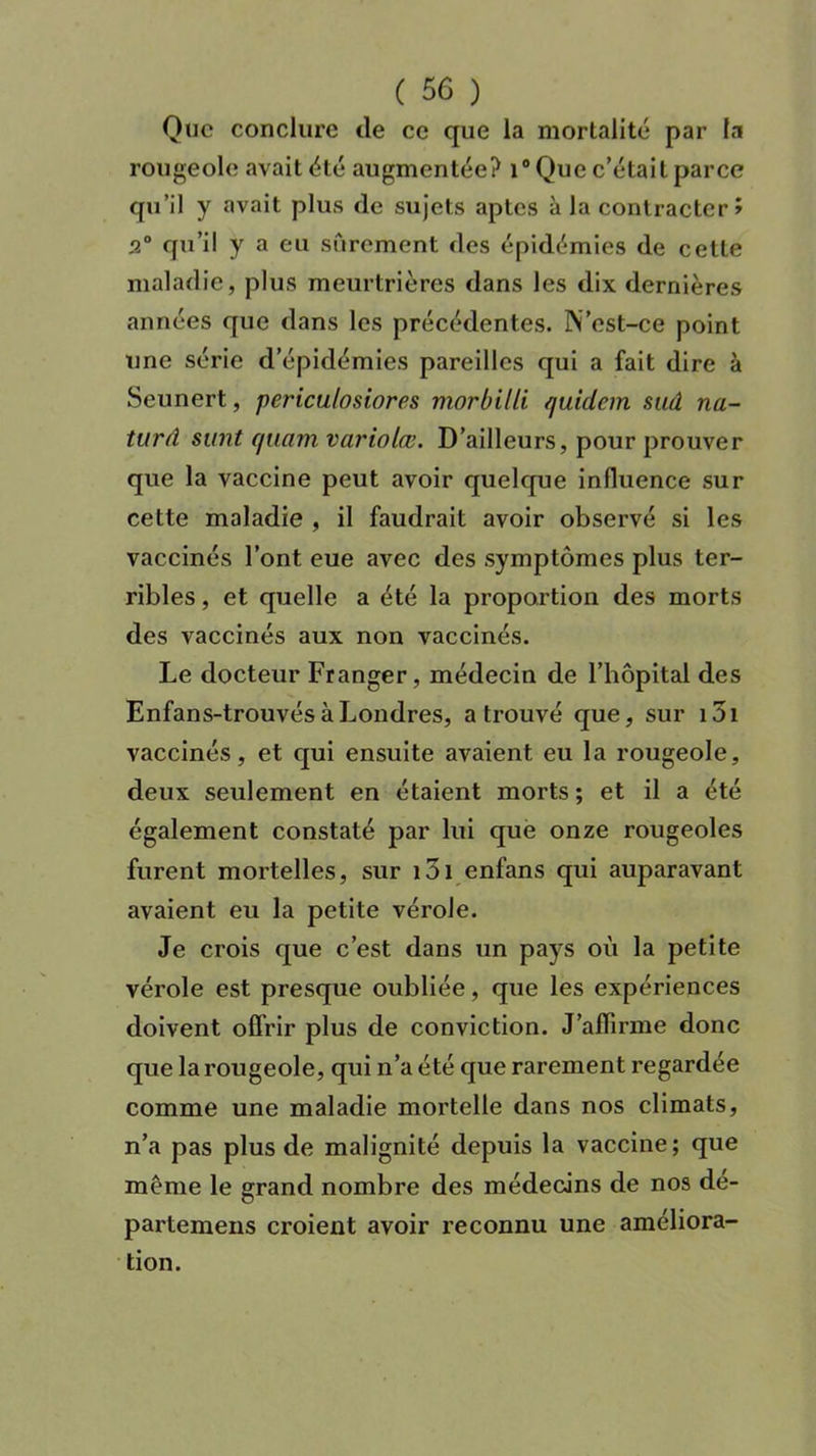 Que conclure cle ce que la mortalité par la rougeole avait été augmentée? i° Que c’était parce qu’il y avait plus de sujets aptes à la contracter > 3° qu’il y a eu sûrement des épidémies de cette maladie, plus meurtrières dans les dix dernières années que dans les précédentes. N’est-ce point une série d’épidémies pareilles qui a fait dire à Seunert, periculosiores morbilli quidem sud na- turâ sunt quant variolœ. D’ailleurs, pour prouver que la vaccine peut avoir quelque influence sur cette maladie , il faudrait avoir observé si les vaccinés l’ont eue avec des symptômes plus ter- ribles , et quelle a été la proportion des morts des vaccinés aux non vaccinés. Le docteur Franger, médecin de l’hôpital des Enfans-trouvés à Londres, a trouvé que, sur i3i vaccinés, et qui ensuite avaient eu la rougeole, deux seulement en étaient morts ; et il a été également constaté par lui que onze rougeoles furent mortelles, sur loi enfans qui auparavant avaient eu la petite vérole. Je crois que c’est dans un pays où la petite vérole est presque oubliée, que les expériences doivent offrir plus de conviction. J’affirme donc que la rougeole, qui n’a été que rarement regardée comme une maladie mortelle dans nos climats, n’a pas plus de malignité depuis la vaccine; que même le grand nombre des médecins de nos dé- partemens croient avoir reconnu une améliora- tion.