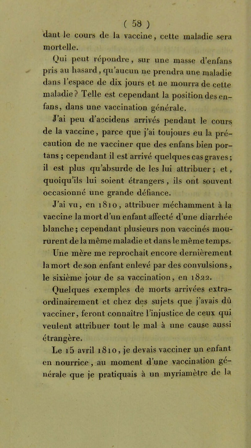 dant Je cours de la vaccine, cette maladie sera mortelle. Qui peut répondre, sur une masse d’enfans pris au hasard, qu’aucun ne prendra une maladie dans l’espace de dix jours et ne mourra de cette maladie? Telle est cependant la position des en- fans, dans une vaccination générale. J’ai peu d’accidens arrivés pendant le cours de la vaccine, parce que j’ai toujours eu la pré- caution de ne vacciner que des enfans bien por- tans ; cependant il est arrivé quelques cas graves; il est plus qu’absurde de les lui attribuer ; et, quoiqu’ils lui soient étrangers, ils ont souvent occasionné une grande défiance. J’ai vu, en 1810, attribuer méchamment à la vaccine la mort d’un enfant affecté d’une diarrhée blanche ; cependant plusieurs non vaccinés mou- rurent de la même maladie et dans le même temps. Une mère me reprochait encore dernièrement la mort de son enfant enlevé par des convulsions, le sixième jour de sa vaccination, en 1822. Quelques exemples de morts arrivées extra- ordinairement et chez des sujets que j’avais dû vacciner, feront connaître l’injustice de ceux qui veulent attribuer tout le mal à une cause aussi étrangère. Le i5 avril 1810, je devais vacciner un enfant en nourrice, au moment d’une vaccination gé- nérale que je pratiquais à un myriametre de la