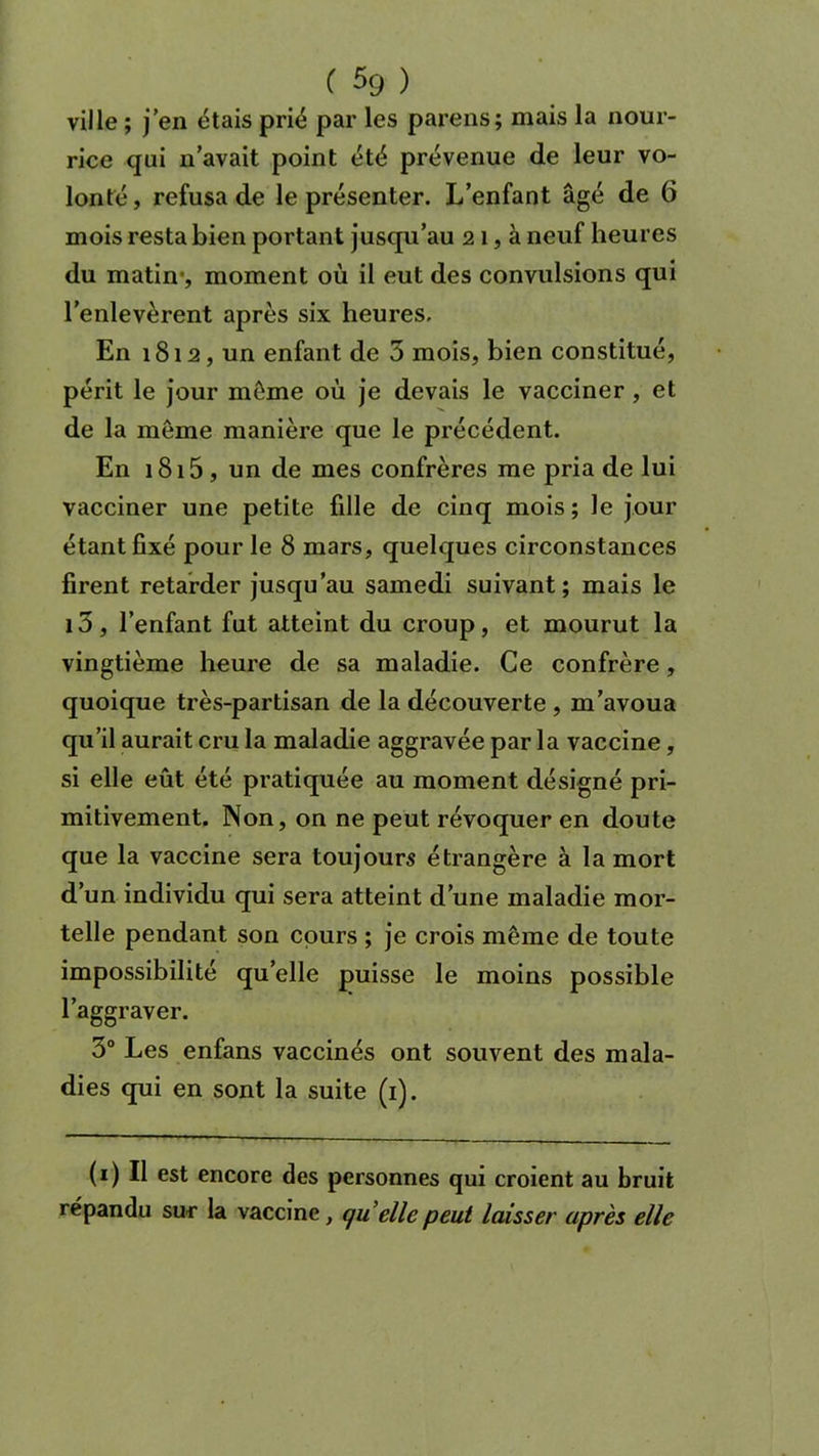 ville ; j en étais prié par les parens; mais la nour- rice qui n avait point été prévenue de leur vo- lonté, refusa de le présenter. L’enfant âgé de 6 mois resta bien portant jusqu’au 21, à neuf heures du matin-, moment où il eut des convulsions qui l’enlevèrent après six heures. En 1812, un enfant de 5 mois, bien constitué, périt le jour même où je devais le vacciner , et de la môme manière que le précédent. En 1815, un de mes confrères me pria de lui vacciner une petite fille de cinq mois ; le jour étant fixé pour le 8 mars, quelques circonstances firent retarder jusqu’au samedi suivant; mais le i3, l’enfant fut atteint du croup, et mourut la vingtième heure de sa maladie. Ce confrère, quoique très-partisan de la découverte , m’avoua qu’il aurait cru la maladie aggravée par la vaccine, si elle eût été pratiquée au moment désigné pri- mitivement. Non, on ne peut révoquer en doute que la vaccine sera toujours étrangère à la mort d’un individu qui sera atteint d’une maladie mor- telle pendant son cours ; je crois même de toute impossibilité quelle puisse le moins possible l’aggraver. 3° Les enfans vaccinés ont souvent des mala- dies qui en sont la suite (1). (1) Il est encore des personnes qui croient au bruit répandu sur la vaccine, qu elle peut laisser après elle