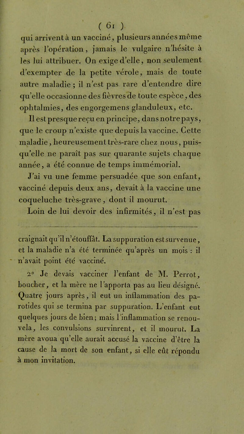 qui arrivent à un vacciné, plusieurs années même après l’opération , jamais le vulgaire n’hésite à les lui attribuer. On exige d’elle, non seulement d’exempter de la petite vérole, mais de toute autre maladie ; il n’est pas rare d’entendre dire qu’elle occasionne des fièvres de toute espèce, des ophtalmies, des engorgemens glanduleux, etc. Il est presque reçu en principe, dans notre pays, que le croup n’existe que depuis la vaccine. Cette maladie, heureusement très-rare chez nous, puis- qu’elle ne paraît pas sur quarante sujets chaque année, a été connue de temps immémorial. J’ai vu une femme persuadée que son enfant, vacciné depuis deux ans, devait à la vaccine une coqueluche très-grave, dont il mourut. Loin de lui devoir des infirmités, il n’est pas craignait qu’il n’étouffât. La suppuration est survenue, et la maladie n’a été terminée qu’après un mois : il n’avait point été vacciné. 2° Je devais vacciner l’enfant de M. Perrot, boucher, et la mère ne l’apporta pas au lieu désigné. Quatre jours après, il eut un inflammation des pa- rotides qui se termina par suppuration. L’enfant eut quelques jours de bien; mais l’inflammation se renou- vela, les convulsions survinrent, et il mourut. La mère avoua qu’elle aurait accusé la vaccine d’être la cause de la mort de son enfant, si elle eût répondu à mon invitation.