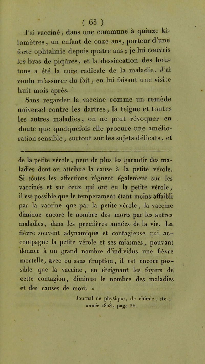 J’ai vacciné, dans une commune à quinze ki- lomètres, un enfant de onze ans, porteur dune forte ophtalmie depuis quatre ans ; je lui couvris les bras de piqûres, et la dessiccation des bou- tons a été la cur.e radicale de la maladie. J ai voulu m’assurer du fait, en lui faisant une visite huit mois après. Sans regarder la vaccine comme un remède universel contre les dartres, la teigne et toutes les autres maladies, on ne peut révoquer en doute que quelquefois elle procure une amélio- ration sensible, surtout sur les sujets délicats, et de la petite vérole, peut de plus les garantir des ma- ladies dont on attribue la cause à la petite vérole. Si toutes les affections régnent également sur les vaccinés et sur ceux qui ont eu la petite vérole, il est possible que le tempérament étant moins affaibli par la vaccine que par la petite vérole , la vaccine diminue encore le nombre des morts par les autres maladies, dans les premières années de la vie. La fièvre souvent adynamique et contagieuse qui ac- compagne la petite vérole et ses miasmes, pouvant donner à un grand nombre d’individus une fièvre mortelle, avec ou sans éruption, il est encore pos- sible que la vaccine , en éteignant les foyers de cette contagion, diminue le nombre des maladies et des causes de mort. » Journal de physique, de chimie, etc., anne'e 1808, page 35.