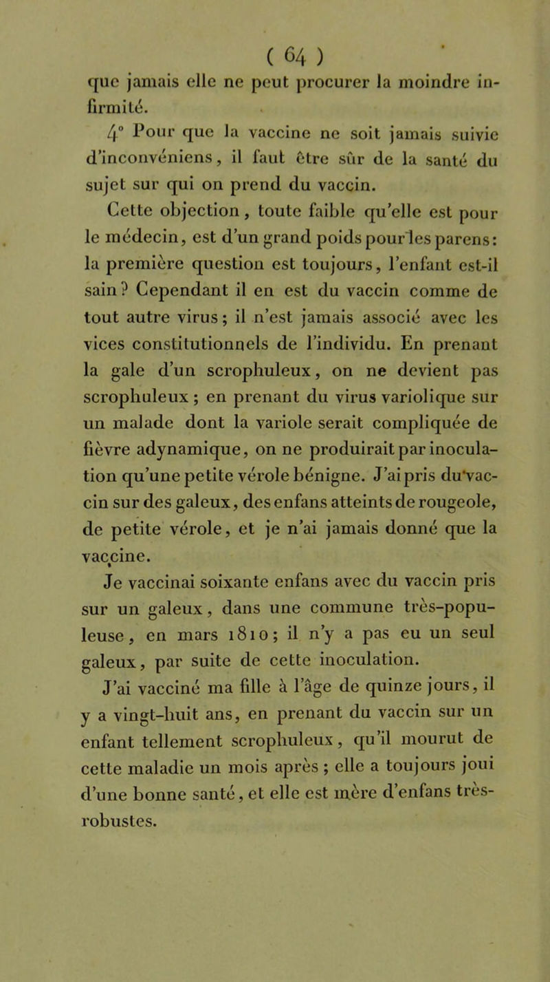 que jamais elle ne peut procurer la moindre in- firmité. 4° Pour que la vaccine ne soit jamais suivie d’inconvéniens, il faut être sûr de la santé du sujet sur qui on prend du vaccin. Cette objection, toute faible qu’elle est pour le médecin, est d’un grand poids pourles parens: la première question est toujours, l’enfant est-il sain ? Cependant il en est du vaccin comme de tout autre virus ; il n’est jamais associé avec les vices constitutionnels de l’individu. En prenant la gale d’un scrophuleux, on ne devient pas scrophuleux ; en prenant du virus variolique sur un malade dont la variole serait compliquée de fièvre adynamique, on ne produirait par inocula- tion qu’une petite vérole bénigne. J’ai pris du*vac- cin sur des galeux, des enfans atteints de rougeole, de petite vérole, et je n’ai jamais donné que la vaccine. Je vaccinai soixante enfans avec du vaccin pris sur un galeux, dans une commune très-popu- leuse, en mars 1810; il n’y a pas eu un seul galeux, par suite de cette inoculation. J’ai vacciné ma fille à l’âge de quinze jours, il y a vingt-huit ans, en prenant du vaccin sur un enfant tellement scrophuleux, qu’il mourut de cette maladie un mois après ; elle a toujours joui d’une bonne santé, et elle est mère d’enfans très- robustes.