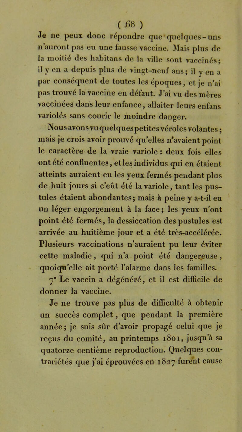 ( £8 ) «Tu ne peux donc répondre que quelques-uns n auront pas eu une fausse vaccine. Mais plus de la moitié des habitans de la ville sont vaccinés ; il y en a depuis plus de vingt-neuf ans ; il y en a par conséquent de toutes les époques, et je n’ai pas trouvé la vaccine en défaut. J’ai vu des mères vaccinées dans leur enfance, allaiter leurs enfans variolés sans courir le moindre danger. Nous avons vu quelques petites véroles volantes ; mais je crois avoir prouvé qu’elles n’avaient point le caractère de la vraie variole : deux fois elles ont été confluentes, et les individus qui en étaient atteints auraient eu les yeux fermés pendant plus de huit jours si c’eût été la variole, tant les pus- tules étaient abondantes ; mais à peine y a-t-il eu un léger engorgement à la face ; les yeux n’ont point été fermés, la dessiccation des pustules est arrivée au huitième jour et a été très-accélérée. Plusieurs vaccinations n’auraient pu leur éviter cette maladie, qui n’a point été dangereuse, quoiqu’elle ait porté l’alarme dans les familles. 70 Le vaccin a dégénéré, et il est difficile de donner la vaccine. Je ne trouve pas plus de difficulté à obtenir un succès complet, que pendant la première année; je suis sûr d’avoir propagé celui que je reçus du comité, au printemps 1801, jusqu a sa quatorze centième reproduction. Quelques con- trariétés que j’ai éprouvées en 1827 furent cause