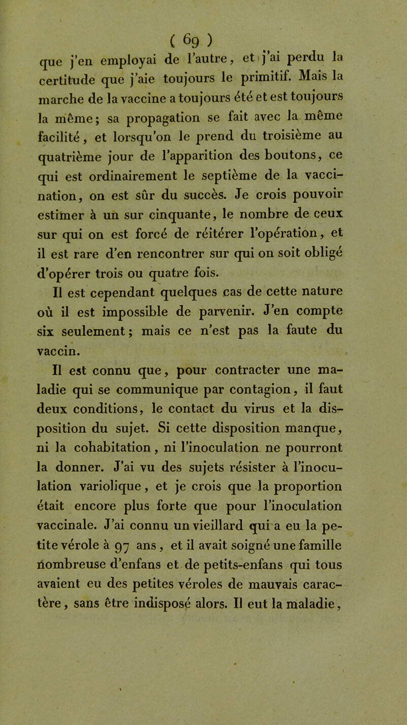 que j’en employai de 1 autre, et j ai perdu la certitude que j’aie toujours le primitif. Mais la marche de la vaccine a toujours été et est toujours la même ; sa propagation se fait avec la même facilité, et lorsqu’on le prend du troisième au quatrième jour de l’apparition des boutons, ce qui est ordinairement le septième de la vacci- nation, on est sûr du succès. Je crois pouvoir estimer à un sur cinquante, le nombre de ceux sur qui on est forcé de réitérer l’opération, et il est rare d’en rencontrer sur qui on soit obligé d’opérer trois ou quatre fois. Il est cependant quelques cas de cette nature où il est impossible de parvenir. J’en compte six seulement ; mais ce n’est pas la faute du vaccin. Il est connu que, pour contracter une ma- ladie qui se communique par contagion, il faut deux conditions, le contact du virus et la dis- position du sujet. Si cette disposition manque, ni la cohabitation , ni l’inoculation ne pourront la donner. J’ai vu des sujets résister à l’inocu- lation variolique, et je crois que la proportion était encore plus forte que pour l’inoculation vaccinale. J’ai connu un vieillard qui a eu la pe- tite vérole à 97 ans , et il avait soigné une famille nombreuse d’enfans et de petits-enfans qui tous avaient eu des petites véroles de mauvais carac- tère , sans être indisposé alors. Il eut la maladie,