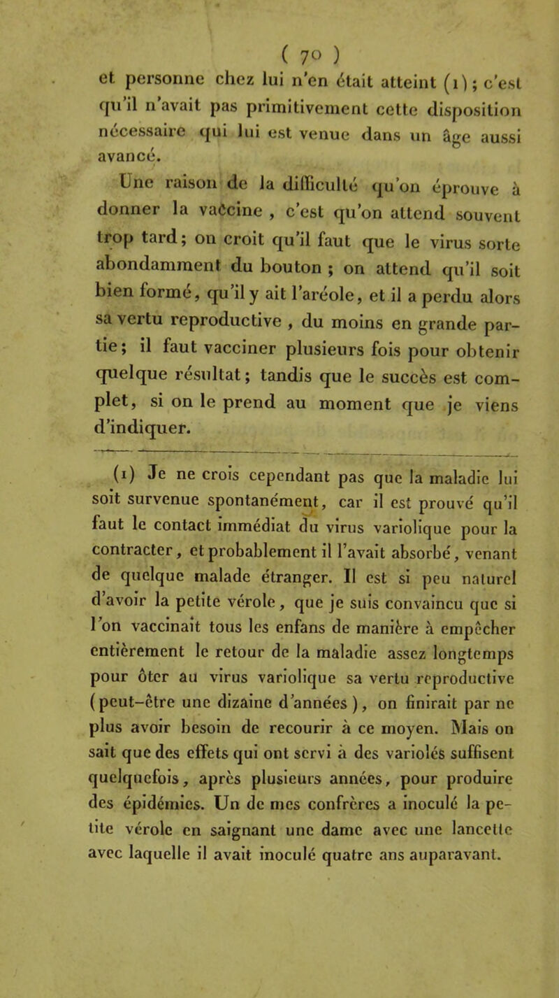 ( 7° ) et personne chez lui n’en était atteint (1); c'est rju il n avait pas primitivement cette disposition nécessaire qui lui est venue dans un âge aussi avancé*. Une raison de la difficulté qu’on éprouve à donner la vaccine , c’est qu’on attend souvent trop tard; on croit qu il faut que le virus sorte abondamment du bouton ; on attend qu’il soit bien formé, qu’il y ait l’aréole, et il a perdu alors sa vertu reproductive , du moins en grande par- tie; il faut vacciner plusieurs fois pour obtenir quelque résultat; tandis que le succès est com- plet, si on le prend au moment que je viens d’indiquer. (i) Je ne croîs cependant pas que la maladie lui soit survenue spontanément, car il est prouvé qu’il faut le contact immédiat du virus variolique pour la contracter, et probablement il l’avait absorbé, venant de quelque malade étranger. II est si peu naturel d avoir la petite vérole, que je suis convaincu que si l’on vaccinait tous les enfans de manière à empêcher entièrement le retour de la maladie assez longtemps pour ôter au virus variolique sa vertu reproductive (peut-être une dizaine d’années ), on finirait par ne plus avoir besoin de recourir à ce moyen. Mais on sait que des effets qui ont servi à des variolés suffisent quelquefois, après plusieurs années, pour produire des épidémies. Un de mes confrères a inoculé la pe- tite vérole en saignant une dame avec une lancette avec laquelle il avait inoculé quatre ans auparavant.