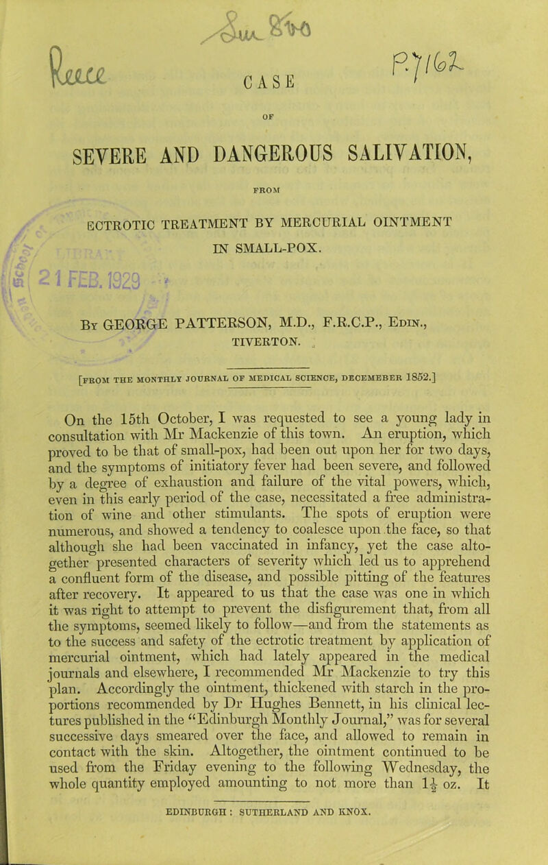 SlJLK- 8^* fc, UJL CASE OF SEVERE AND DANGEROUS SALIVATION, FROM / ECTROTIC TREATMENT BY MERCURIAL OINTMENT IN SMALL-POX. :'m 21 FED. 1329 « By GEORGE PATTERSON, M.D., F.R.C.P., Edin., TIVERTON. [from the monthly journal of medical science, decemeber 1852.] On the 15th October, I was requested to see a young lady in consultation with Mr Mackenzie of this town. An eruption, which proved to be that of small-pox, had been out upon her for two days, and the symptoms of initiatory fever had been severe, and followed by a degree of exhaustion and failure of the vital powers, which, even in this early period of the case, necessitated a free administra- tion of wine and other stimulants. The spots of eruption were numerous, and showed a tendency to coalesce upon the face, so that although she had been vaccinated in infancy, yet the case alto- gether presented characters of severity which led us to apprehend a confluent form of the disease, and possible pitting of the features after recovery. It appeared to us that the case was one in which it was right to attempt to prevent the disfigurement that, from all the symptoms, seemed likely to follow—and from the statements as to the success and safety of the ectrotic treatment by application of mercurial ointment, which had lately appeared in the medical journals and elsewhere, I recommended Mr Mackenzie to try this plan. Accordingly the ointment, thickened with starch in the pro- portions recommended by Dr Hughes Bennett, in his clinical lec- tures published in the “Edinburgh Monthly Journal,” was for several successive days smeared over the face, and allowed to remain in contact with the skin. Altogether, the ointment continued to be used from the Friday evening to the following Wednesday, the whole quantity employed amounting to not more than H oz. It EDINBURGH : SUTHERLAND AND KNOX.