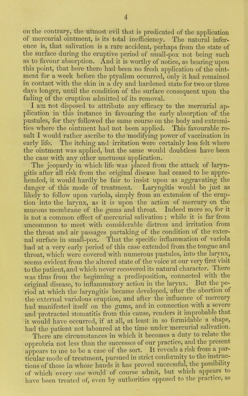 on the contrary, the utmost evil that is predicated of the application of mercurial ointment, is its total inefficiency. The natural infer- ence is, that salivation is a rare accident, perhaps from the state of the surface during the eruptive period of small-pox not being such as to favour absorption. And it is worthy of notice, as bearing upon this point, that here there had been no fresh application of the oint- ment for a week before the ptyalism occurred, only it had remained in contact with the skin in a dry and hardened state for two or three days longer, until the condition of the surface consequent upon the fading of the eruption admitted of its removal. I am not disposed to attribute any efficacy to the mercurial ap- plication in this instance in favouring the early absorption of the pustules, for they followed the same course on the body and extremi- ties where the ointment had not been applied. This favourable re- sult I would rather ascribe to the modifying power of vaccination iu early life. The itching and irritation were certainly less felt where the ointment was applied, but the same would doubtless have been the case with any other unctuous application. The jeopardy in which life was placed from the attack of laryn- gitis after all risk from the original disease had ceased to be appre- hended, it would hardly be fair to insist upon as aggravating the danger of this mode of treatment. Laryngitis would be just as likely to follow upon variola, simply from an extension of the erup- tion into the larynx, as it is upon the action of mercury on the mucous membrane of the gums and throat. Indeed more so, for it is not a common effect of mercurial salivation ; while it is far from uncommon to meet with considerable distress and irritation from the throat and air passages partaking of the condition of the exter- nal surface in small-pox. That the specific inflammation of variola had at a very early period of this case extended from the tongue and throat, which were covered with numerous pustules, into the larynx, seems evident from the altered state of the voice at our very first visit to the patient, and which never recovered its natural character. There was thus from the beginning a predisposition, connected with the original disease, to inflammatory action in the larynx. But the pe- riod at which the laryngitis became developed, after the abortion of the external variolous eruption, and after the influence of mercury had manifested itself on the gums, and in connection with a severe and protracted stomatitis from this cause, renders it improbable that it would have occurred, if at all, at least in so formidable a. shape, had the patient not laboured at the time under mercurial salivation. There are circumstances in which it becomes a duty to relate the opprobria not less than the successes of our practice, and the present appears to me to be a case of the sort. It reveals a risk from a pai- ticular mode of treatment, pursued in strict conformity to the instruc- tions of those in whose hands it has proved successful, the possibility of which every one would of course admit, but which appeals to have been treated of, even by authorities opposed to the practice, as