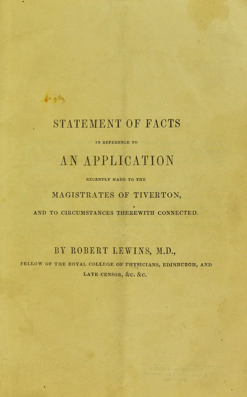 STATEMENT OF FACTS IN REFERENCE TO AN APPLICATION RECENTLY MADE TO THE MAGISTRATES OF TIVERTON, AND TO CIRCUMSTANCES THEREWITH CONNECTED. BY ROBERT LEWINS, M.D., FELLOW OF THE ROYAL COLLEGE OF FHYSICIANS, EDINBURGH, AND LATE CENSOR, &C. &C.