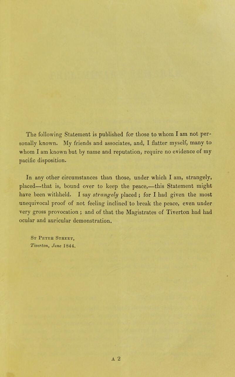 The following Statement is published for those to whom I am not per- sonally known. My friends and associates, and, I flatter myself, many to whom I am known but by name and reputation, require no evidence of my pacific disposition. In any other circumstances than those, under which I am, strangely, placed—that is, bound over to keep the peace,—this Statement might have been withheld. I say strangely placed; for I had given the most unequivocal proof of not feeling inclined to break the peace, even under very gross provocation ; and of that the Magistrates of Tiverton had had ocular and auricular demonstration. St Peter Street, Tiverton, June 1844.