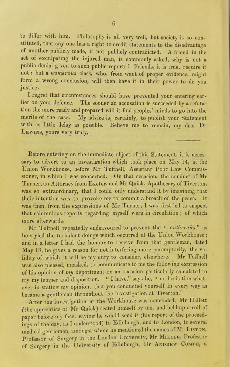 G to cliHer with him. Philosophy is all very well, but society is so con- stituted, that any one has a right to credit statements to the disadvantage of another publicly made, if not publicly contradicted. A friend in the act of exculpating the injured man, is commonly asked, why is not a public denial given to such public reports ? Friends, it is true, require it not; but a numerous class, who, from want of proper evidence, might form a wrong conclusion, will then have it in their power to do you justice. I regret that circumstances should have prevented your entering ear- lier on your defence. The sooner an accusation is succeeded by a refuta- tion the more ready and prepared will it find peoples’ minds to go into the merits of the case. My advice is, certainly, to publish your Statement with as little delay as possible. Believe me to remain, my dear Dr Lewins, yours very truly, Before entering on the immediate object of this Statement, it is neces- sary to advert to an investigation which took place on May 14, at the Union Workhouse, before Mr Tuffnell, Assistant Poor Law Commis- sioner, in which I was concerned. On that occasion, the conduct of Mr Turner, an Attorney from Exeter, and Mr Quick, Apothecary of Tiverton, was so extraordinary, that I could only understand it by imagining that their intention was to provoke me to commit a breach' of the peace. It was then, from the expressions of Mr Turner, I was first led to suspect that calumnious reports regarding myself were in circulation ; of which more afterwards. Mr Tuffnell repeatedly endeavoured to prevent the “ outbreaks,” as he styled the turbulent doings which occurred at the Union Workhouse ; and in a letter I had the honour to receive from that gentleman, dated May 18, he gives a reason for not interfering more peremptorily, the va- lidity of which it will be my duty to consider, elsewhere. Mr Tuffnell was also pleased, unasked, to communicate to me the following expression of his opinion of my deportment on an occasion particularly calculated to try my temper and disposition. “ I have,” says he, “ no hesitation what- ever in stating my opinion, that you conducted yourself in every way as became a gentleman throughout the investigation at Tiverton.” After the investigation at the Workhouse was concluded, Mr Hallett (the apprentice of Mr Quick) seated himself by me, and held up a roll of paper before my face, saying he would send it (his report of the proceed- ings of the day, as I understood) to Edinburgh, and to London, to several medical gentlemen, amongst whom he mentioned the names of Mr Liston, Professor of Surgery in the London University, Mr Miller, Professor of Surgery in the University of Edinburgh, Dr Andrew Coaibe, a