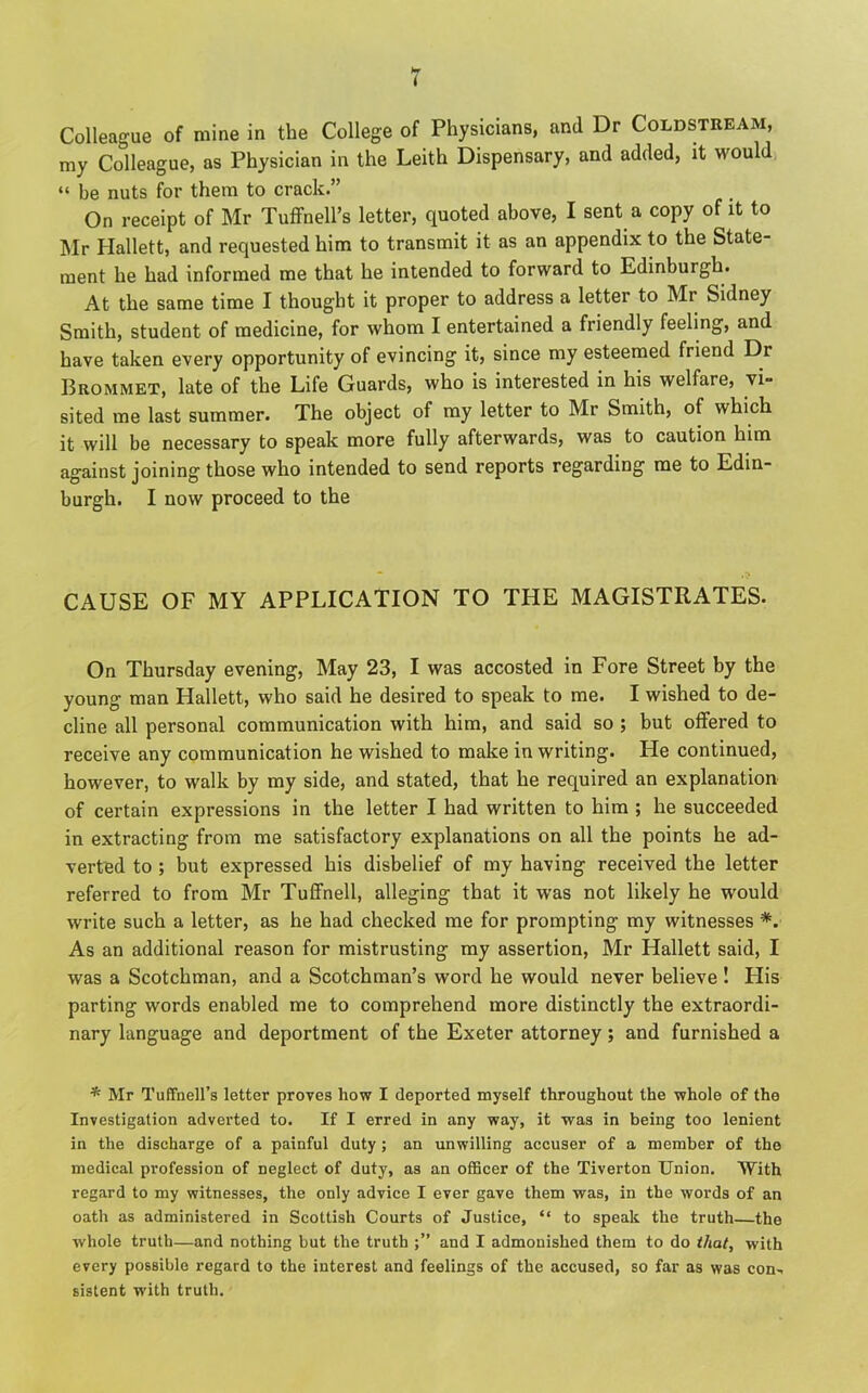 my Colleague, as Physician in the Leith Dispensary, and added, it would “ be nuts for them to crack.” On receipt of Mr Tuffnell’s letter, quoted above, I sent a copy of it to Mr Hallett, and requested him to transmit it as an appendix to the State- ment he had informed me that he intended to forward to Edinburgh. At the same time I thought it proper to address a letter to Mr Sidney Smith, student of medicine, for whom I entertained a friendly feeling, and have taken every opportunity of evincing it, since my esteemed friend Dr Brommet, late of the Life Guards, who is interested in his welfare, vi- sited me last summer. The object of my letter to Mr Smith, of which it will be necessary to speak more fully afterwards, was to caution him against joining those who intended to send reports regarding me to Edin- burgh. I now proceed to the CAUSE OF MY APPLICATION TO THE MAGISTRATES. On Thursday evening, May 23, I was accosted in Fore Street by the young man Hallett, who said he desired to speak to me. I wished to de- cline all personal communication with him, and said so ; but offered to receive any communication he wished to make in writing. He continued, however, to walk by my side, and stated, that he required an explanation of certain expressions in the letter I had written to him ; he succeeded in extracting from me satisfactory explanations on all the points he ad- verted to ; but expressed his disbelief of my having received the letter referred to from Mr Tuffnell, alleging that it was not likely he would write such a letter, as he had checked me for prompting my witnesses *. As an additional reason for mistrusting my assertion, Mr Hallett said, I was a Scotchman, and a Scotchman’s word he would never believe ! His parting words enabled me to comprehend more distinctly the extraordi- nary language and deportment of the Exeter attorney; and furnished a * Mr Tuffnell’s letter proves how I deported myself throughout the whole of the Investigation adverted to. If I erred in any way, it was in being too lenient in the discharge of a painful duty ; an unwilling accuser of a member of the medical profession of neglect of duty, as an officer of the Tiverton Union. With regard to my witnesses, the only advice I ever gave them was, in the words of an oath as administered in Scottish Courts of Justice, “ to speak the truth—the whole truth—and nothing but the truth and I admonished them to do that, with every possible regard to the interest and feelings of the accused, so far as was eon-, sistent with truth.