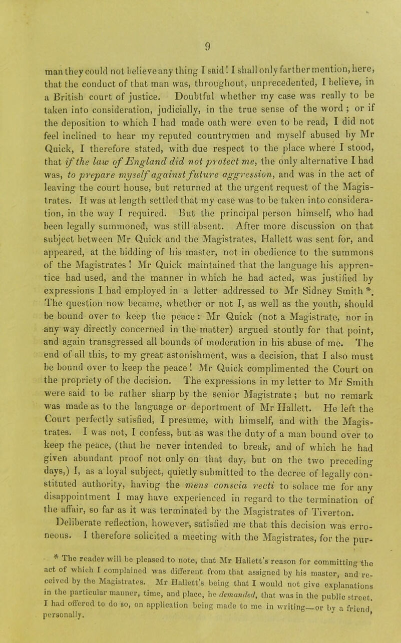 man they could not believeany thing I said! I shall only farther mention, here, that the conduct of that man was, throughout, unprecedented, I believe, in a British court of justice. Doubtful whether my case was really to be taken into consideration, judicially, in the true sense of the word ; or if the deposition to which I had made oath were even to be read, I did not feel inclined to hear my reputed countrymen and myself abused by Mr Quick, I therefore stated, with due respect to the place where I stood, that if the law of England did not protect me, the only alternative I had was, to prepare myself against future aggression, and was in the act of leaving the court house, but returned at the urgent request of the Magis- trates. It was at length settled that my case was to be taken into considera- tion, in the way I required. But the principal person himself, who had been legally summoned, was still absent. After more discussion on that subject between Mr Quick and the Magistrates, Hallett was sent for, and appeared, at the bidding of his master, not in obedience to the summons of the Magistrates ! Mr Quick maintained that the language his appren- tice had used, and the manner in which he had acted, was justified by expressions I had employed in a letter addressed to Mr Sidney Smith*. The question now became, whether or not I, as well as the youth, should be bound over to keep the peace : Mr Quick (not a Magistrate, nor in any way directly concerned in the matter) argued stoutly for that point, and again transgressed all bounds of moderation in his abuse of me. The end of all this, to my great astonishment, was a decision, that I also must be bound over to keep the peace! Mr Quick complimented the Court on the propriety of the decision. The expressions in ray letter to Mr Smith were said to be rather sharp by the senior Magistrate ; but no remark was made as to the language or deportment of Mr Hallett. He left the Court perfectly satisfied, I presume, with himself, and with the Magis- trates. I was not, I confess, but as was the duty of a man bound over to keep the peace, (that he never intended to break, and of which he had given abundant proof not only on that day, but on the two preceding- days,) I, as a loyal subject, quietly submitted to the decree of legally con- stituted authority, having the mens conscia recti to solace me for any disappointment I may have experienced in regard to the termination of the affair, so far as it was terminated by the Magistrates of Tiverton. Deliberate reflection, however, satisfied me that this decision was erro- neous. I therefore solicited a meeting with the Magistrates, for the pur- * Ttie reader will be pleased to note, that Mr Hallett’s reason for committing the act of which I complained was different from that assigned by his master, and re- ceived by the Magistrates. Mr Hallett's being that I would not give explanations in the particular manner, time, and place, he demanded, that was in the public street. I had offered to do so, on application being mado to mo in writing or by a friend personally. “ *