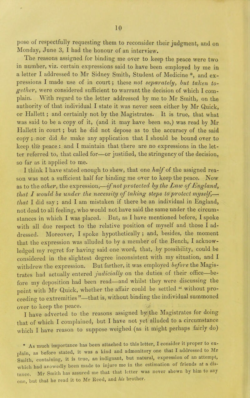 pose of respectfully requesting them to reconsider their judgment, and on Monday, June 3, I hud the honour of an interview. The reasons assigned for binding me over to keep the peace were two in number, viz. certain expressions said to have been employed by me in a letter I addressed to Mr Sidney Smith, Student of Medicine *, and ex- pressions I made use of in court; these not separately, but taken to- gether, were considered sufficient to warrant the decision of which I com- plain. With regard to the letter addressed by me to Mr Smith, on the authority of that individual I state it was never seen either by Mr Quick, or Hallett; and certainly not by the Magistrates. It is true, that what was said to be a copy of it, (and it may have been so,) was read by Mr Hallett in court; but he did not depose as to the accuracy of the said copy ; nor did he make any application that I should be bound over to keep the peace : and I maintain that there are no expressions in the let- ter referred to, that called for—or justified, the stringency of the decision, so far as it applied to me. I think I have stated enough to shew, that one half of the assigned rea- son was not a sufficient half for binding me over to keep the peace. Now as to the other, the expression,—if not protected by the Law of England, that I would be under the necessity of taking steps to protect myself,— that I did say ; and I am mistaken if there be an individual in England, not dead to all feeling, who would not have said the same under the circum- stances in which I was placed. But, as I have mentioned before, I spoke with all due respect to the relative position of myself and those I ad- dressed. Moreover, I spoke hypothetically ; and, besides, the moment that the expression was alluded to by a member of the Bench, I acknow- ledged my regret for having said one word, that, by possibility, could be considered in the slightest degree inconsistent with my situation, and I withdrew the expression. But farther, it was employed before the Magis- trates had actually entered judicially on the duties of their office—be- fore my deposition had been read—and whilst they were discussing the point with Mr Quick, whether the affair could be settled “ without pro- ceeding to extremities ’’—that is, without binding the individual summoned over to keep the peace. -j; I have adverted to the reasons assigned by the Magistrates for doing that of which I complained, but I have not yet alluded to a circumstance which I have reason to suppose weighed (as it might perhaps fairly do) * As much importance has been attached to this letter, I consider it proper to ex- plain, as before stated, it was a kind and admonitory one that I addressed to Mr Smith, containing, it is true, an indignant, but natural, expression of an attempt, ■which had avowedly been made to injure me ill the estimation of friends at a dis- tance. Mr Smith has assured me that that letter was never shewn by him to any one, but that he read it to Mr Keed, and his brother.