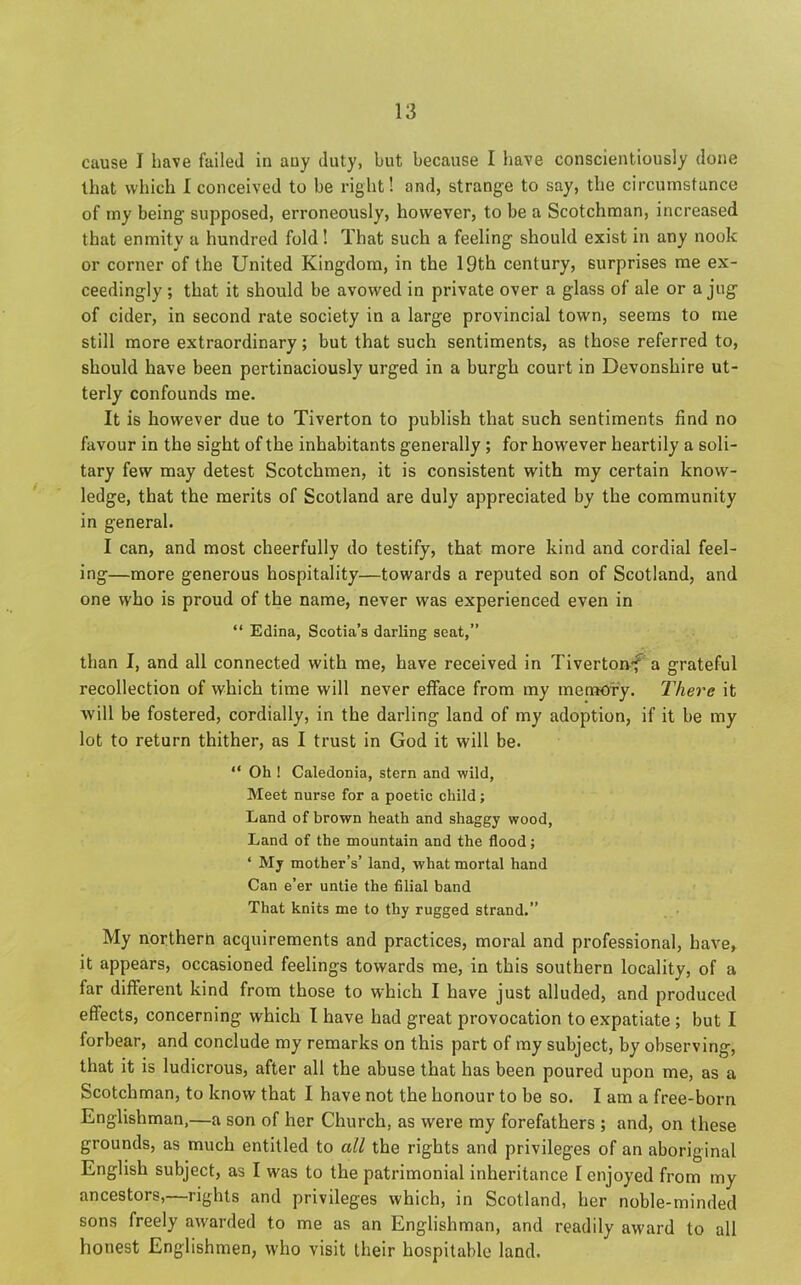 cause I have failed in any duty, but because I have conscientiously done that which I conceived to be right! and, strange to say, the circumstance of my being supposed, erroneously, however, to be a Scotchman, increased that enmity a hundred fold! That such a feeling should exist in any nook or corner of the United Kingdom, in the 19th century, surprises me ex- ceedingly ; that it should be avowed in private over a glass of ale or a jug of cider, in second rate society in a large provincial town, seems to me still more extraordinary; but that such sentiments, as those referred to, should have been pertinaciously urged in a burgh court in Devonshire ut- terly confounds me. It is however due to Tiverton to publish that such sentiments find no favour in the sight of the inhabitants generally ; for however heartily a soli- tary few may detest Scotchmen, it is consistent with my certain know- ledge, that the merits of Scotland are duly appreciated by the community in general. I can, and most cheerfully do testify, that more kind and cordial feel- ing—more generous hospitality—towards a reputed 6on of Scotland, and one who is proud of the name, never was experienced even in “ Edina, Scotia’s darling seat,” than I, and all connected with me, have received in Tivertonf a grateful recollection of which time will never efface from my memory. There it will be fostered, cordially, in the darling land of my adoption, if it be my lot to return thither, as I trust in God it will be. “ Oh ! Caledonia, stern and wild, Meet nurse for a poetic child; Land of brown heath and shaggy wood, Land of the mountain and the flood; * My mother’s’ land, what mortal hand Can e’er untie the filial band That knits me to thy rugged strand.” My northern accpiirements and practices, moral and professional, have, it appears, occasioned feelings towards me, in this southern locality, of a far different kind from those to which I have just alluded, and produced effects, concerning which I have had great provocation to expatiate ; but I forbear, and conclude my remarks on this part of my subject, by observing, that it is ludicrous, after all the abuse that has been poured upon me, as a Scotchman, to know that I have not the honour to be so. I am a free-born Englishman,—a son of her Church, as were my forefathers ; and, on these grounds, as much entitled to all the rights and privileges of an aboriginal English subject, as I was to the patrimonial inheritance 1 enjoyed from my ancestors,—rights and privileges which, in Scotland, her noble-minded sons freely awarded to me as an Englishman, and readily award to all honest Englishmen, who visit their hospitable land.