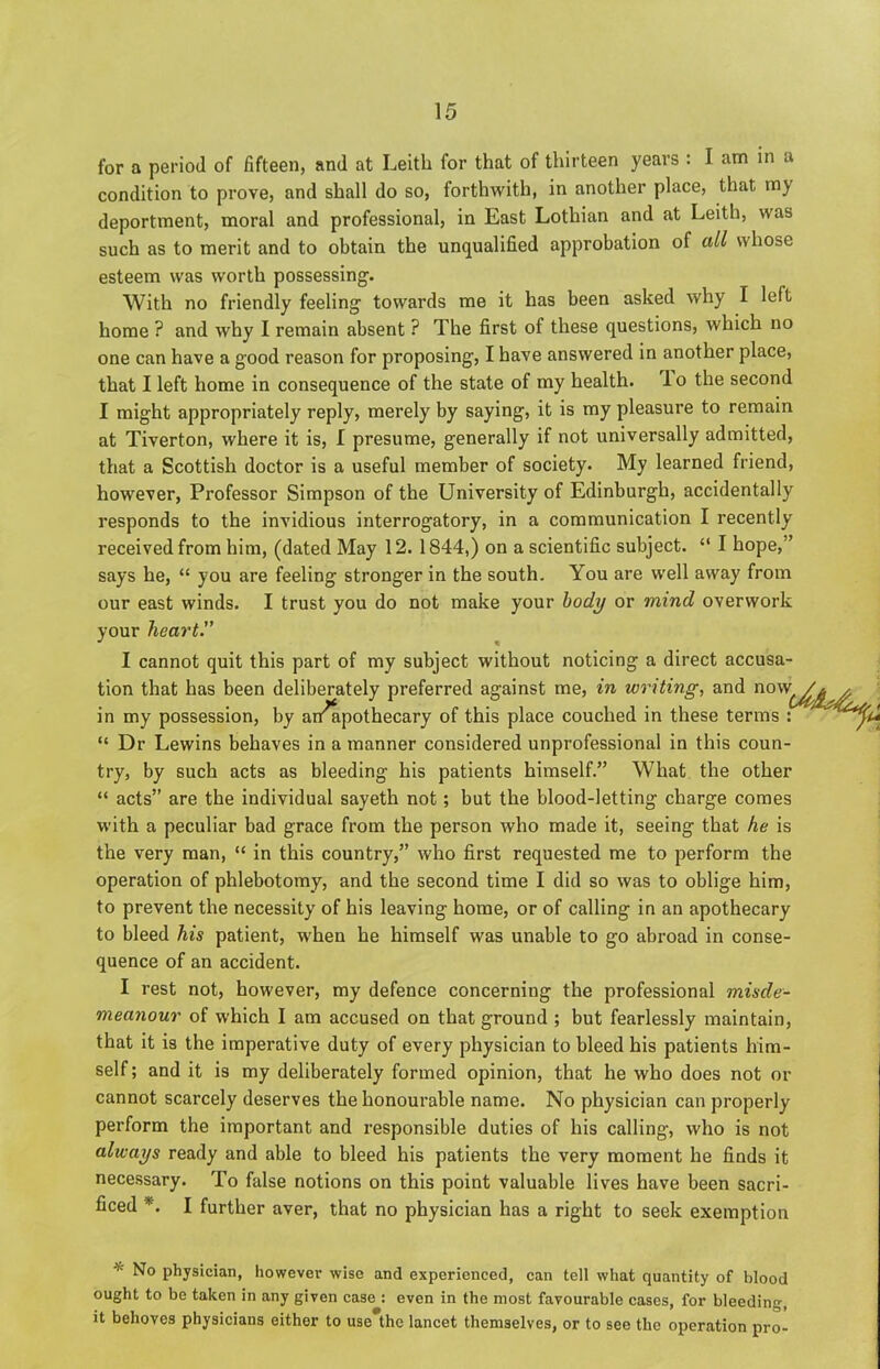 for a period of fifteen, and at Leith for that of thirteen years : I am in a condition to prove, and shall do so, forthwith, in another place, that my deportment, moral and professional, in East Lothian and at Leith, was such as to merit and to obtain the unqualified approbation of all whose esteem was worth possessing. With no friendly feeling towards me it has been asked why I left home ? and why I remain absent ? The first of these questions, which no one can have a good reason for proposing, I have answered in another place, that I left home in consequence of the state of my health. I o the second I might appropriately reply, merely by saying, it is my pleasure to remain at Tiverton, where it is, I presume, generally if not universally admitted, that a Scottish doctor is a useful member of society. My learned friend, however, Professor Simpson of the University of Edinburgh, accidentally responds to the invidious interrogatory, in a communication I recently received from him, (dated May 12. 1844,) on a scientific subject. “ I hope,” says he, “ you are feeling stronger in the south. You are well away from our east winds. I trust you do not make your body or mind overwork your heart.” 1 cannot quit this part of my subject without noticing a direct accusa- tion that has been del in my possession, by “ Dr Lewins behaves in a manner considered unprofessional in this coun- try, by such acts as bleeding his patients himself.” What the other “ acts” are the individual sayeth not; but the blood-letting charge comes with a peculiar bad grace from the person who made it, seeing that he is the very man, “ in this country,” who first requested me to perform the operation of phlebotomy, and the second time I did so was to oblige him, to prevent the necessity of his leaving home, or of calling in an apothecary to bleed his patient, when he himself was unable to go abroad in conse- quence of an accident. I rest not, however, my defence concerning the professional misde- meanour of which I am accused on that ground ; but fearlessly maintain, that it is the imperative duty of every physician to bleed his patients him- self ; and it is my deliberately formed opinion, that he who does not or cannot scarcely deserves the honourable name. No physician can properly perform the important and responsible duties of his calling, who is not always ready and able to bleed his patients the very moment he finds it necessary. To false notions on this point valuable lives have been sacri- ficed *. I further aver, that no physician has a right to seek exemption * physician, however wise and experienced, can tell what quantity of blood ought to be taken in any given case : even in the most favourable cases, for bleeding, it behoves physicians either to usethe lancet themselves, or to see the operation pro- iberately preferred against me, in writing, and now ai/apothecary of this place couched in these terms :