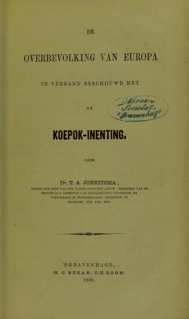 DE OVERBEVOLKING VAN EUROPA IN VERBAND BESCHOUWD MET DE *) K0EP0K-1NENTING. DOOR D*. T. A. JORRITSMA , RIDDER DER ORDE VAN DEN NEDERLANDSCHEN LEEUW , PRESIDENT VAN DE PROVINCIALE COMMISSIE VAN GENEESKUNDIG ONDERZOEK EN TOEVOORZIGT IN NOORDHOLLAND , GEVESTIGD TE HAARLEM, ENZ. ENZ. ENZ. ’S GRAVENHA GE, H. C. SUSAN, C.H.ZOON. 1860.