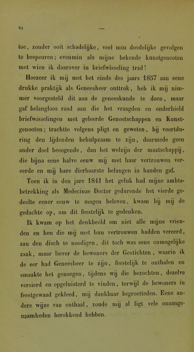 toe, zonder ooit schadelijke, veel min doodelijke gevolgen te bespeuren; evenmin als mijne bekende kunslgenooten met wien ik daarover in briefwisseling trad! Hoezeer ik mij met het einde des jaars 1857 aan eene drukke praktijk als Geneesheer onttrok, heb ik mij nim- mer voorgesteld dit aan de geneeskunde te doen, maar gaf belangloos raad aan die het vraagden en onderhield briefwisselingen met geleerde Genootschappen en Kunst- genooten; trachtte volgens pligt en geweten, bij voortdu- ring den lijdenden behulpzaam te zijn, daarmede geen ander doel beoogende, dan het welzijn der maatschappij, die bijna eene halve eeuw mij met haar vertrouwen ver- eerde en mij hare dierbaarste belangen in handen gaf. Toen ik in den jare 1841 het geluk had mijne ambts- betrekking als Medecinae Doctor gedurende het vierde ge- deelte eener eeuw te mogen beleven, kwam bij mij de gedachte op, om dit feestelijk te gedenken. Ik kwam op het denkbeeld om niet alle mijne vrien- den en hen die mij met hun vertrouwen hadden vereerd, aan den disch te noodigen , dit toch was eene onmogelijke zaak, maar liever de bewoners der Gestichten, waarin ik de eer had Geneesheer te zijn, feestelijk te onthalen en smaakte het genoegen, tijdens wij die bezochten, dezelve versierd en opgeluisterd te vinden, terwijl de bewoners in feestgewaad gekleed, mij dankbaar begroetteden. Eene an- dere wijze van onthaal, zoude mij al ligt vele onaange- naamheden berokkend hebben.