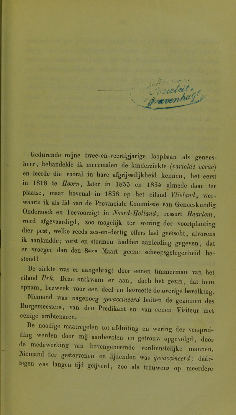 y * • t- venWjJ Gedurende mijne twee-en-veerligjarige loopbaan als genees- heer, behandelde ik meermalen de kinderziekte (variolae verae) en leerde die vooral in hare afgrijselijkheid kennen, het eerst in 1818 te Hoorn, later in 1835 en 1854 almede daar ter plaatse, maar bovenal in 1858 op het eiland* Vlieland, wer- vvaarls ik als lid van de Provinciale Commissie van Geneeskundig Onderzoek en Toevoorzigt in Noord-Holland, ressort Haarlem, werd afgevaardigd, zoo mogelijk ter wering der voortplanting dier pest, welke reeds zes-en-derlig offers had geëischt, alvorens ik aanlandde; vorst en stormen hadden aanleiding gegeven, dat er vroeger dan den 8sten Maart geene scheepsgelegenheid be- stond ! De ziekte was er aangebragt door eenen timmerman van het eiland ürk. Deze ontkwam er aan, doch het gezin, dat hem opnam, bezweek voor een deel en besmette de overige bevolking. Niemand was nagenoeg gevaccineerd buiten de gezinnen des Burgemeesters, van den Predikant en van eenen Visiteur met eenige ambtenaren. De noodige maatregelen tot afsluiting en wering der versprei- ding werden door mij aanbevolen en getrouw opgevolgd, door de medewerking van bovengenoemde verdienstelijke mannen. Niemand der gestorvenen en lijdenden was gevaccineerd; daar- tegen was langen tijd geijverd, zoo als trouwens op meerdere
