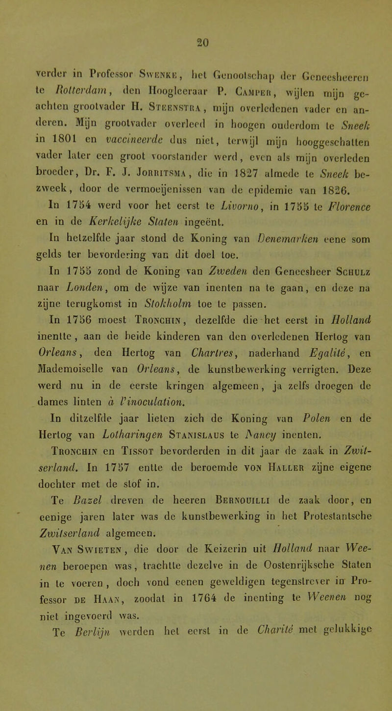 verder in Professor Swenke, liet Genootschap der Gcneesheercn le liottci dam, den Hoogleeraar P. Camper, wijlen mijn ge- achte n grootvader H. Steenstra , mijn overledenen vader en an- deren. Mijn grootvader overleed in hoogen ouderdom le Sneek in 1801 en vaccineerde dus niet, terwijl mijn hooggeschalten vader later een groot voorstander werd, even als mijn overleden broeder, Dr. F. J. Jorritsma , die in 1827 almede le Sneek be- zweek, door de vermoeienissen van de epidemie van 1826. In 1754 werd voor het eerst te Livorno, in 1755 le Florence en in de Kerkelijke Staten ingeënt. In hetzelfde jaar stond de Koning van Denemarken eene som gclds ter bevordering van dit doel toe. In 1755 zond de Koning van Zweden den Geneesheer Schulz naar Londen, om de wijze van inenten na te gaan, en deze na zijne terugkomst in Stokholm toe te passen. In 1756 moest Tronchin, dezelfde die het eerst in Holland inentte , aan de heide kinderen van den overledenen Hertog van Orleans, den Hertog van Charlres, naderhand Egalilé, en Mademoiselle van Orleans, de kunstbewerking verrigten. Deze werd nu in de eerste kringen algemeen, ja zelfs droegen de dames linten a Vinoculalion. In ditzelfde jaar lieten zich de Koning van Polen en de Hertog van Lotharingen Stanislaus le fiancij inenten. Tronchin en Tissot bevorderden in dit jaar de zaak in Zwit- serland. In 1757 entte de beroemde von Haller zijne eigene dochter met de stof in. Te Bazel dreven de heeren Bernouilli de zaak door, en eenige jaren later was de kunstbewerking in het Prolestanlsehe Zwitserland algemeen. Van Swieten , die door de Keizerin uit Holland naar Wee- nen beroepen was, trachtte dezelve in de Oostenrijksehe Staten in le voeren , doch vond eenen geweldigen tegenstrever in Pro- fessor de Haan, zoodal in 1764 de inenting te Weenen nog niet ingevoerd was. Te Berlijn werden hel eerst in de Charité met gelukkige