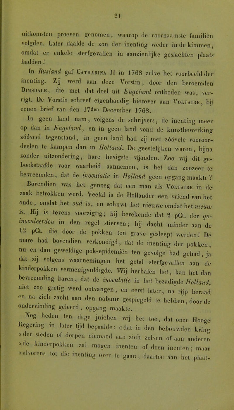 uitkomsten proeven genomen, waarop de voornaamste familiën volgden. Later daalde de zon der inenting weder in de kimmen, omdat er enkele sterfgevallen in aanzienlijke geslachten plaats hadden ! In Rusland gaf Catiiarina II in 1768 zelve het voorbeeld der inenting. Zij werd aan deze Vorstin, door den beroemden Dimsdale, die met dat doel uit Engeland ontboden was, ver- rigt. De Vorstin schreef eigenhandig hierover aan Voltaire, bij eenen brief van den 17den December 1768. In geen land nam, volgens de schrijvers, de inenting meer op dan in Engeland, en in geen land vond de kunstbewerking zóóveel tegenstand, in geen land had zij met zóóvele vooroor- delen te kampen dan in Holland. De geestelijken waren , bijna zonder uitzondering, hare hevigste vijanden. Zoo wij dit ge- boekstaafde voor waarheid aannemen, is hel dan zoozeer te be vieemden, dat de moculalie in Holland geen opgang maakte ? Bovendien was het genoeg dat een man als Voltaire in de zaak betrokken werd. Veelal is de Hollander een vriend van het oude, omdat het oud is, en schuwt het nieuwe omdat het nieüw is. Hij is tevens voorziglig; hij berekende dat 2 pCl. der ge- moculeerden in den regel stierven; hij dacht minder aan de 12 pCt. die door de pokken ten grave gesleept werden! De mare had bovendien verkondigd, dat de inenting der pokken, nu en dan geweldige pok-epidemiën ten gevolge had gehad , ja dat zij volgens waarnemingen het getal sterfgevallen aan de kinderpokken vermenigvuldigde. Wij herhalen het, kan het dan bevreemding baren, dat de inoculalie in het bezadigde Holland, met zoo gretig werd ontvangen, en eerst later, na rijp beraad en na zich zacht aan den nabuur gespiegeld te hebben, door de ondervinding geleerd, opgang maakte. Nog heden ten dage juichen wij het toe, dal onze Hooge Regering in later lijd bepaalde: «dal in den bebouwden kring «der sleden of dorpen niemand aan zich zelven of aan anderen «<le kinderpokken zal mogen inenten of doen inenten; maar «alvorens lot die inenting over te gaan, daartoe aan het plaat-