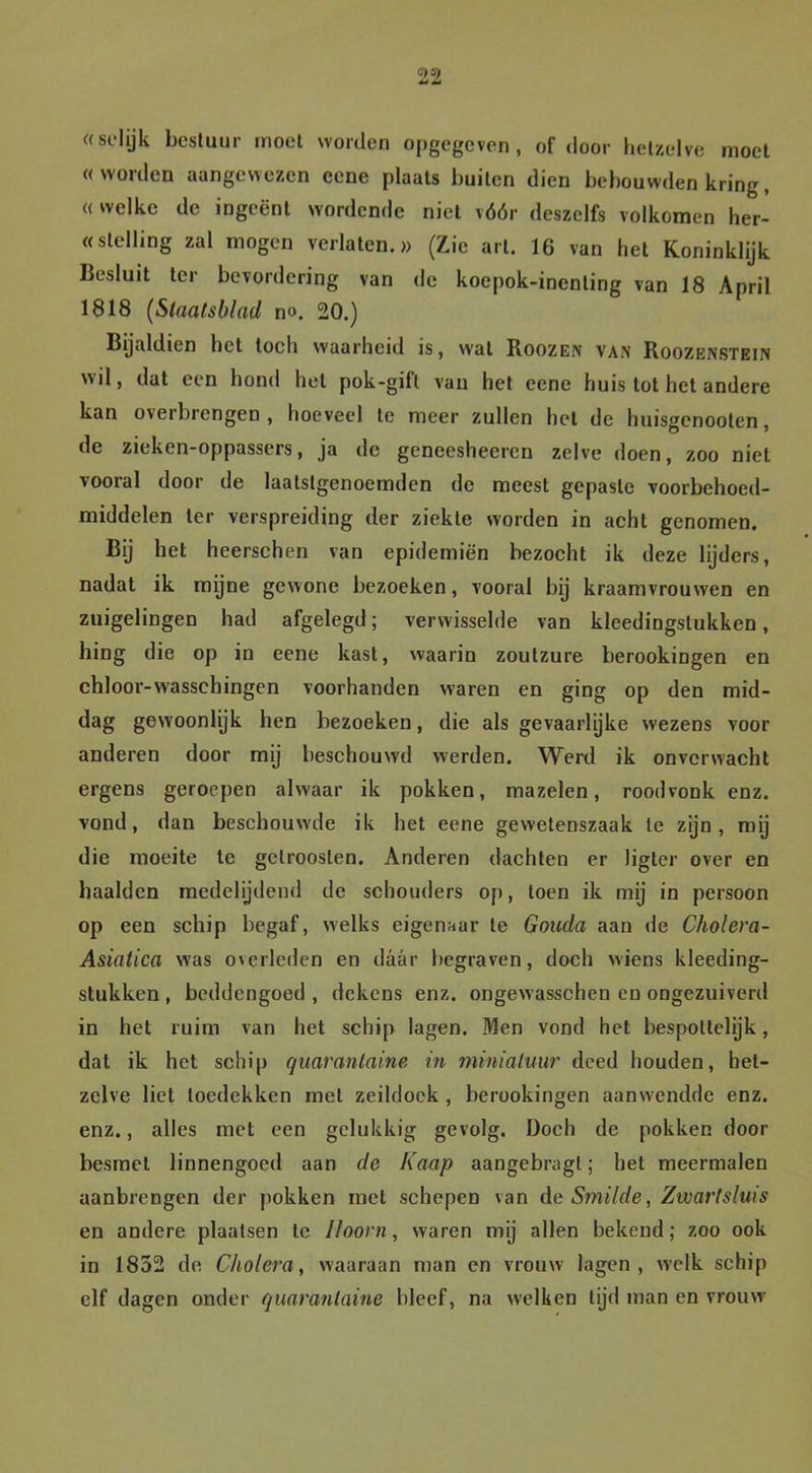 «sol ijk bestuur moet worden opgegeven, of door hetzelve moet «worden aangewezen ccne plaats buiten dien bebouwden kring, «welke de ingeënt wordende niet vóór deszelfs volkomen her- «stelling zal mogen verlaten.» (Zie art. 16 van het Koninklijk Besluit ter bevordering van de koepok-inenting van 18 April 1818 (Staatsblad n». 20.) Bijaldien het toch waarheid is, wat Roozen van Roozenstein wil, dat een hond hel pok-gift van het eene huis tot het andere kan overbrengen, hoeveel te meer zullen het de huisgenooten, de zieken-oppassers, ja de geneesheeren zelve doen, zoo niet vooral door de laatstgenoemden de meest gepaste voorbehoed- middelen ter verspreiding der ziekte worden in acht genomen. Bij het heerschen van epidemiën bezocht ik deze lijders, nadat ik mijne gewone bezoeken, vooral bij kraamvrouwen en zuigelingen had afgelegd; verwisselde van kledingstukken, hing die op in eene kast, waarin zoutzure berookingen en chloor-wasschingen voorhanden waren en ging op den mid- dag gewoonlijk hen bezoeken, die als gevaarlijke wezens voor anderen door mij beschouwd werden. Werd ik onverwacht ergens geroepen alwaar ik pokken, mazelen, roodvonk enz. vond, dan beschouwde ik het eene gewetenszaak te zijn, mij die moeite te getroosten. Anderen dachten er ligter over en haalden medelijdend de schouders op, toen ik mij in persoon op een schip begaf, welks eigenaar te Gouda aan de Cholera- Asialica was overleden en daar begraven, doch wiens kleding- stukken , beddengoed , dekens enz. ongewasschen en ongezuiverd in het ruim van het schip lagen. Men vond het bespottelijk, dat ik het schip quarantaine in miniatuur deed houden, het- zelve liet toedekken met zeildoek , berookingen aanwendde enz. enz., alles met een gelukkig gevolg. Doch de pokken door besmet linnengoed aan de Kaap aangebragl; het meermalen aanbrengen der pokken met schepen van de Smilde, Zwartsluis en andere plaatsen te Hoorn, waren mij allen bekend; zoo ook in 1852 de Cholera, waaraan man en vrouw lagen, welk schip elf dagen onder quarantaine bleef, na w’elken lijd man en vrouw
