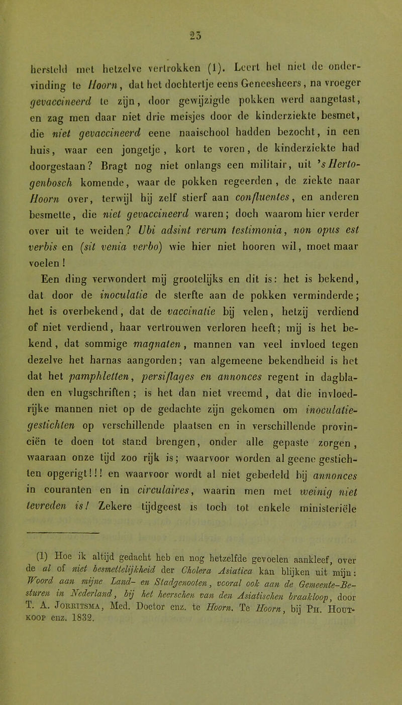 hersteld mot hetzelve vertrokken (1). Leert liet niet de onder- vinding te Hoorn, dat het dochtertje eens Gencesheers, na vroeger gevaccineerd te zijn, door gewijzigde pokken werd aangetast, en zag men daar niet drie meisjes door de kinderziekte besmet, die niet gevaccineerd eene naaischool hadden bezocht, in een huis, waar een jongetje , kort te voren, de kinderziekte had doorgestaan? Bragt nog niet onlangs een militair, uit ’sllerlo- genbosch komende, waarde pokken regeerden, de ziekte naar Hoorn over, terwijl hij zelf stierf aan confluentes, en anderen besmette, die niet gevaccineerd waren; doch waarom hier verder over uit te weiden? Ubi adsint rerum testimonia, non opus est verbis en (sit venia verbo) wie hier niet hooren wil, moet maar voelen ! Een ding verwondert mij groolclijks en dit is: het is bekend, dat door de inoculalie de sterfte aan de pokken verminderde; het is overbekend, dat de vaccinatie bij velen, hetzij verdiend of niet verdiend, haar vertrouwen verloren heeft; mij is het be- kend , dat sommige magnaten, mannen van veel invloed legen dezelve het harnas aangorden; van algemeene bekendheid is het dat het pamphletten, persiflages en annonces regent in dagbla- den en vlugschriften ; is het dan niet vreemd , dat die invloed- rijke mannen niet op de gedachte zijn gekomen om inoculatie- gestichlen op verschillende plaatsen en in verschillende provin- ciën te doen tot stand brengen, onder alle gepaste zorgen , waaraan onze tijd zoo rijk is; waarvoor worden al geene gestich- ten opgerigtü! en waarvoor wordt al niet gebedeld bij annonces in couranten en in circulaires, waarin men met weinig niet tevreden is! Zekere tijdgeest is toch tot enkele ministeriële (1) Hoe ik altijd gedacht heb en nog hetzelfde gevoelen aankleef, over de al of niet besmettelijkheid der Cholera Asiatica kan blijken uit mijn: Woord aan mijne Land- en Stadgenoolen, vooral ook aan de Gemeente-Be- sturen in Nederland, bij het heerschen van den Asiatischen braakloop, door T. A. Jorkitssia, Med. Doctor enz. te Hoorn. Te Hoorn, bij Ph. Hout- koop enz. 1832.