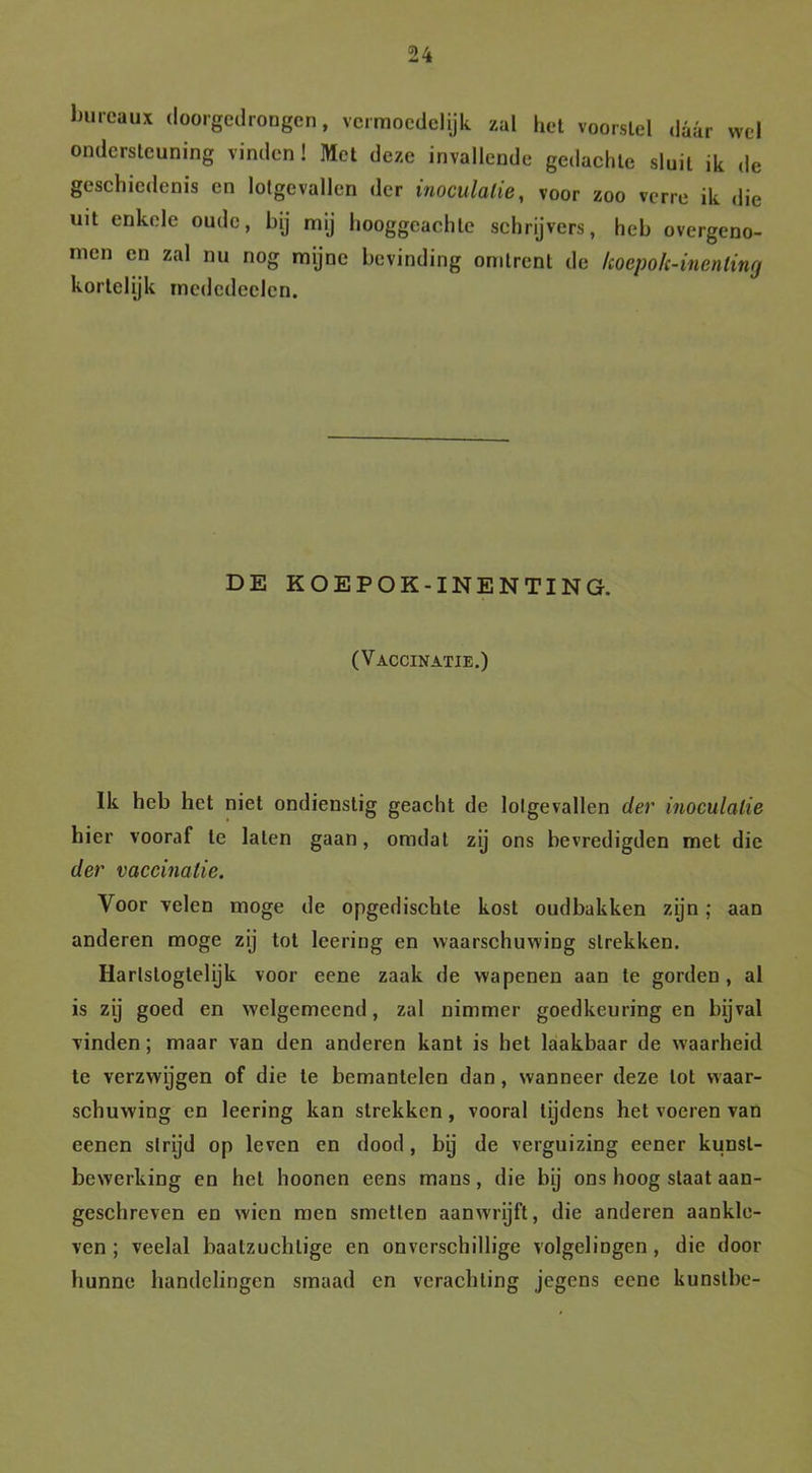 Inueaux dóórgedrongen, vermoedelijk zal het voorstel daar wel ondersteuning vinden! Met deze invallende gedachte sluit ik de geschiedenis en lotgevallen der inoculalie, voor zoo verre ik die uit enkele oude, bij mij hooggeachte schrijvers, heb overgeno- men en zal nu nog mijne bevinding omtrent de lioepok-inenling kortelijk medcdeelen. DE KOEPOK-INENTING. (Vaccinatie.) Ik heb het niet ondienstig geacht de lolgevallen der inoculalie hier vooraf te laten gaan, omdat zij ons bevredigden met die der vaccinatie. Voor velen moge de opgedischle kost oudbakken zijn; aan anderen moge zij tot leeriog en waarschuwing strekken. Harlstoglelijk voor eene zaak de wapenen aan te gorden, al is zij goed en welgemeend, zal nimmer goedkeuringen bijval vinden; maar van den anderen kant is het laakbaar de waarheid te verzwijgen of die te bemantelen dan , wanneer deze lot waar- schuwing en leering kan strekken, vooral tijdens het voeren van eenen strijd op leven en dood, bij de verguizing eener kunst- bewerking en het hoonen eens mans, die bij ons hoog staat aan- geschreven en wien men smetten aanwrijft, die anderen aankle- ven ; veelal baatzuchtige en onverschillige volgelingen , die door hunne handelingen smaad en verachting jegens eene kunstbe-