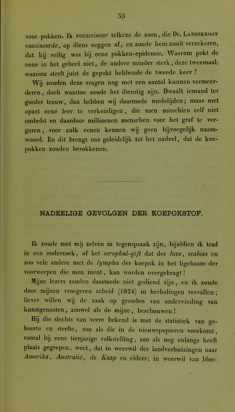 voor pokken. Ik rcvaccinecr telkens de zoon, die Dr. Landskroon vaccineerde, op diens zeggen af, en zoude hem nooit verzekeren, dat hij veilig was bij eene pokken-epidernie. Waarom pokt de cene in het geheel niet, de andere minder sterk, deze tweemaal; waarom sterft juist de gepokt hebbende de tweede keer ? Wij zouden deze vragen nog met een aantal kunnen vermeer- deren , doch waartoe zoude het dienstig zijn. Dwaalt iemand ter goeder trouw, dan hebben wij daarmede medelijden; maar met opzet eene leer te verkondigen , die men misschien zelf niet omhelst en daardoor millioenen menschen voor het graf te ver- garen , voor zulk eenen kennen wij geen bijvoegelijk naam- woord. En dit brengt ons geleidelijk tot het nadeel, dat de koe- pokken zouden berokkenen. NADEELIGE GEVOLGEN DER KOEPOKSTOF. Ik zoude met mij zelven in tegenspraak zijn, bijaldien ik trad in een onderzoek, of het scrophul-gift dat der lues, scabies en zoo vele andere met de lympha der koepok in het ligchaam der voorwerpen die men inent, kan worden overgebragt! Mijne lezers zouden daarmede niet gediend zijn , en ik zoude door mijnen vroegeren arbeid (1824) in herhalingen vervallen; liever willen wij de zaak op gronden van ondervinding van kunslgenooten, zoowel als de mijne, beschouwen! Hij die slechts van verre bekend is met de statistiek van ge- boorte en sterfte, zoo als die in de nieuwspapieren voorkomt, vooral bij eene tienjarige volkstelling, zoo als nog onlangs heeft plaats gegrepen, weet, dat in weerwil der landverhuizingen naar Amenka, Australië, de Kaap en elders; in weerwil van bloc-