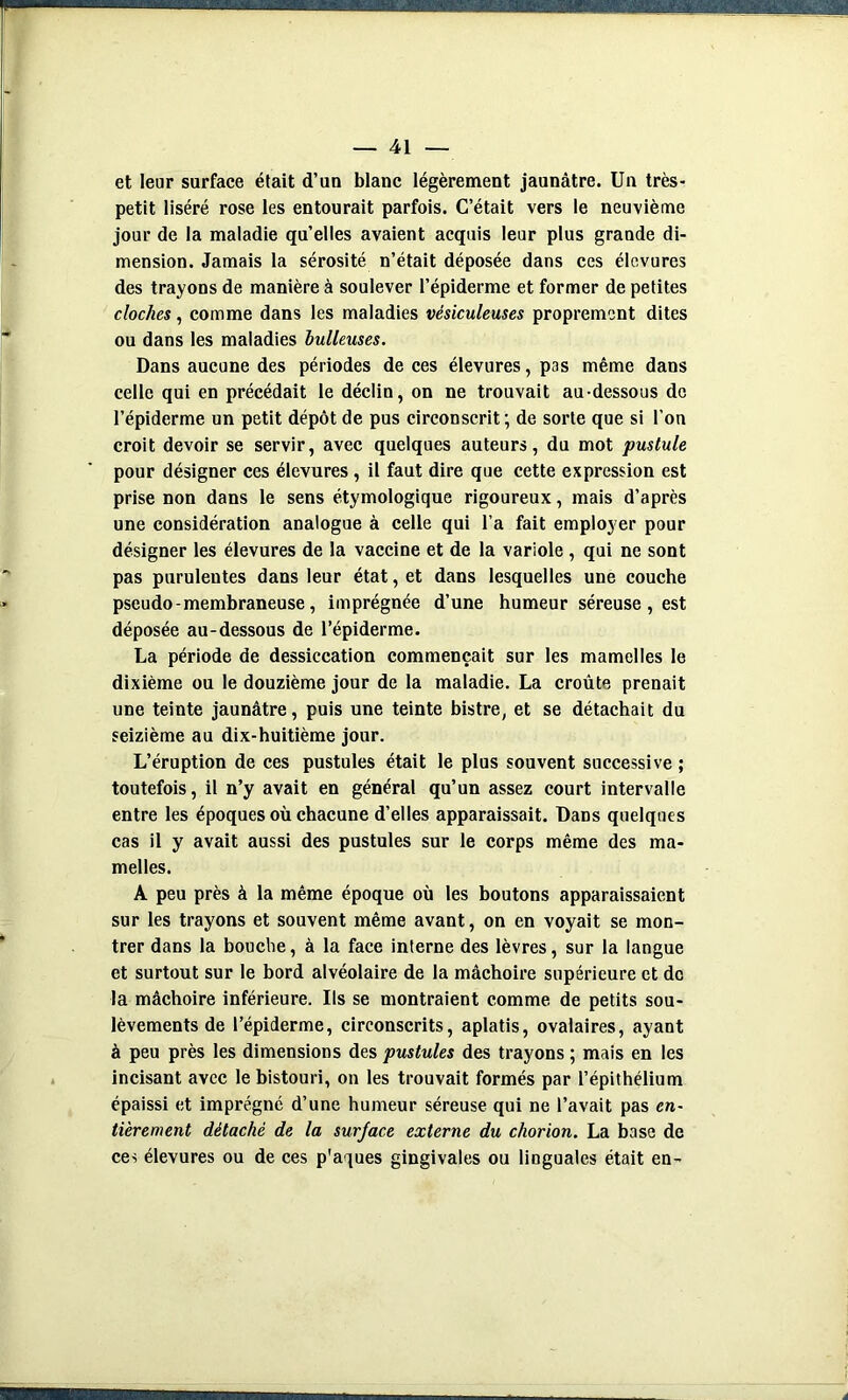 et leur surface était d’un blanc légèrement jaunâtre. Un très- petit liséré rose les entourait parfois. C’était vers le neuvième jour de la maladie qu’elles avaient acquis leur plus grande di- mension. Jamais la sérosité n’était déposée dans ces élevures des trayons de manière à soulever l’épiderme et former de petites cloches, comme dans les maladies vésiculeuses proprement dites ou dans les maladies huileuses. Dans aucune des périodes de ces élevures, pas même dans celle qui en précédait le déclin, on ne trouvait au-dessous de l’épiderme un petit dépôt de pus circonscrit ; de sorte que si l’on croit devoir se servir, avec quelques auteurs, du mot pustule pour désigner ces élevures , il faut dire que cette expression est prise non dans le sens étymologique rigoureux, mais d’après une considération analogue à celle qui l’a fait employer pour désigner les élevures de la vaccine et de la variole , qui ne sont pas purulentes dans leur état, et dans lesquelles une couche pseudo - membraneuse, imprégnée d’une humeur séreuse , est déposée au-dessous de l’épiderme. La période de dessiccation commençait sur les mamelles le dixième ou le douzième jour de la maladie. La croûte prenait une teinte jaunâtre, puis une teinte bistre, et se détachait du seizième au dix-huitième jour. L’éruption de ces pustules était le plus souvent successive ; toutefois, il n’y avait en général qu’un assez court intervalle entre les époques où chacune d’elles apparaissait. Dans quelques cas il y avait aussi des pustules sur le corps même des ma- melles. A peu près à la même époque où les boutons apparaissaient sur les trayons et souvent même avant, on en voyait se mon- trer dans la bouche, à la face interne des lèvres, sur la langue et surtout sur le bord alvéolaire de la mâchoire supérieure et de la mâchoire inférieure. Us se montraient comme de petits sou- lèvements de l’épiderme, circonscrits, aplatis, ovalaires, ayant à peu près les dimensions des pustules des trayons ; mais en les incisant avec le bistouri, on les trouvait formés par l’épithélium épaissi et imprégné d’une humeur séreuse qui ne l’avait pas en- tièrement détaché de la surjace externe du chorion. La base de ces élevures ou de ces p'aques gingivales ou linguales était en-