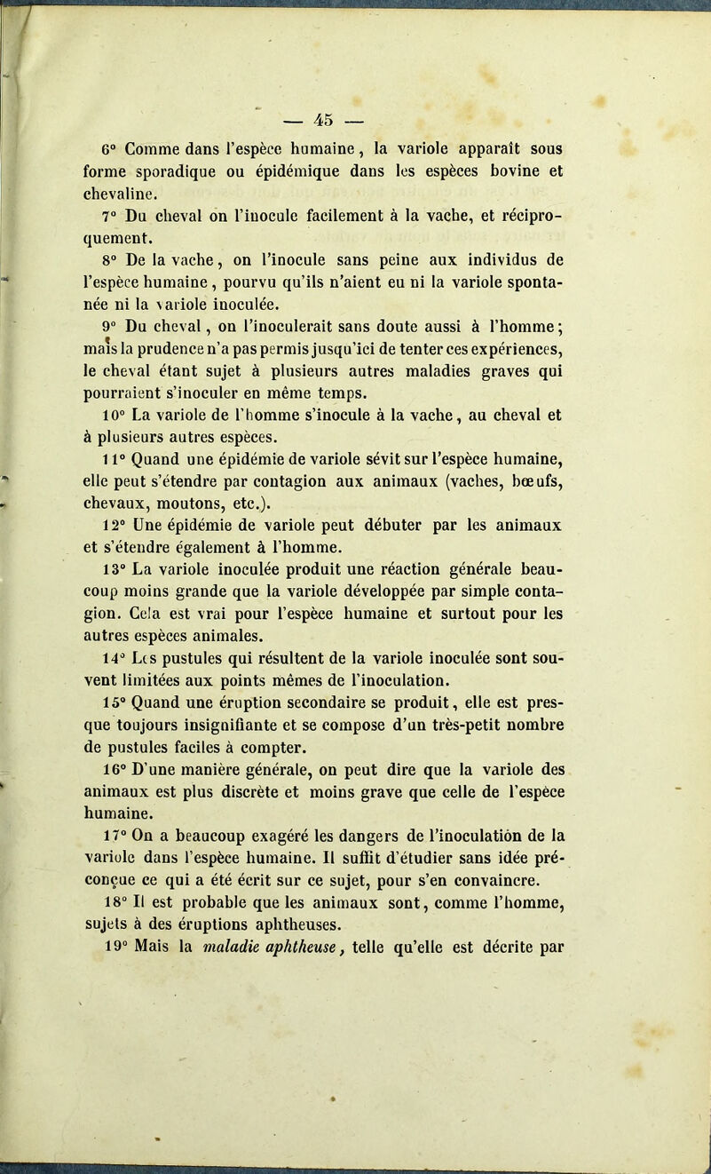 6° Comme dans l’espèce humaine, la variole apparaît sous forme sporadique ou épidémique dans les espèces bovine et chevaline. 7° Du cheval on l’inocule facilement à la vache, et récipro- quement. 8° De la vache, on l’inocule sans peine aux individus de l’espèce humaine , pourvu qu’ils n’aient eu ni la variole sponta- née ni la variole inoculée. 9° Du cheval, on l’inoculerait sans doute aussi à l’homme ; mais la prudence n’a pas permis jusqu’ici de tenter ces expériences, le cheval étant sujet à plusieurs autres maladies graves qui pourraient s’inoculer en même temps. 10° La variole de l’homme s’inocule à la vache, au cheval et à plusieurs autres espèces. 11° Quand une épidémie de variole sévit sur l’espèce humaine, elle peut s’étendre par contagion aux animaux (vaches, bœufs, chevaux, moutons, etc.). 12° Une épidémie de variole peut débuter par les animaux et s’étendre également à l’homme. 13° La variole inoculée produit une réaction générale beau- coup moins grande que la variole développée par simple conta- gion. Cela est vrai pour l’espèce humaine et surtout pour les autres espèces animales. 14° Les pustules qui résultent de la variole inoculée sont sou- vent limitées aux points mêmes de l’inoculation. 15° Quand une éruption secondaire se produit, elle est pres- que toujours insignifiante et se compose d’un très-petit nombre de pustules faciles à compter. 16° D’une manière générale, on peut dire que la variole des animaux est plus discrète et moins grave que celle de l’espèce humaine. 17° On a beaucoup exagéré les dangers de l’inoculation de la variole dans l’espèce humaine. Il suffit d’étudier sans idée pré- conçue ce qui a été écrit sur ce sujet, pour s’en convaincre. 18° Il est probable que les animaux sont, comme l’homme, sujets à des éruptions aphtheuses. 19° Mais la maladie aphtheuse, telle qu’elle est décrite par