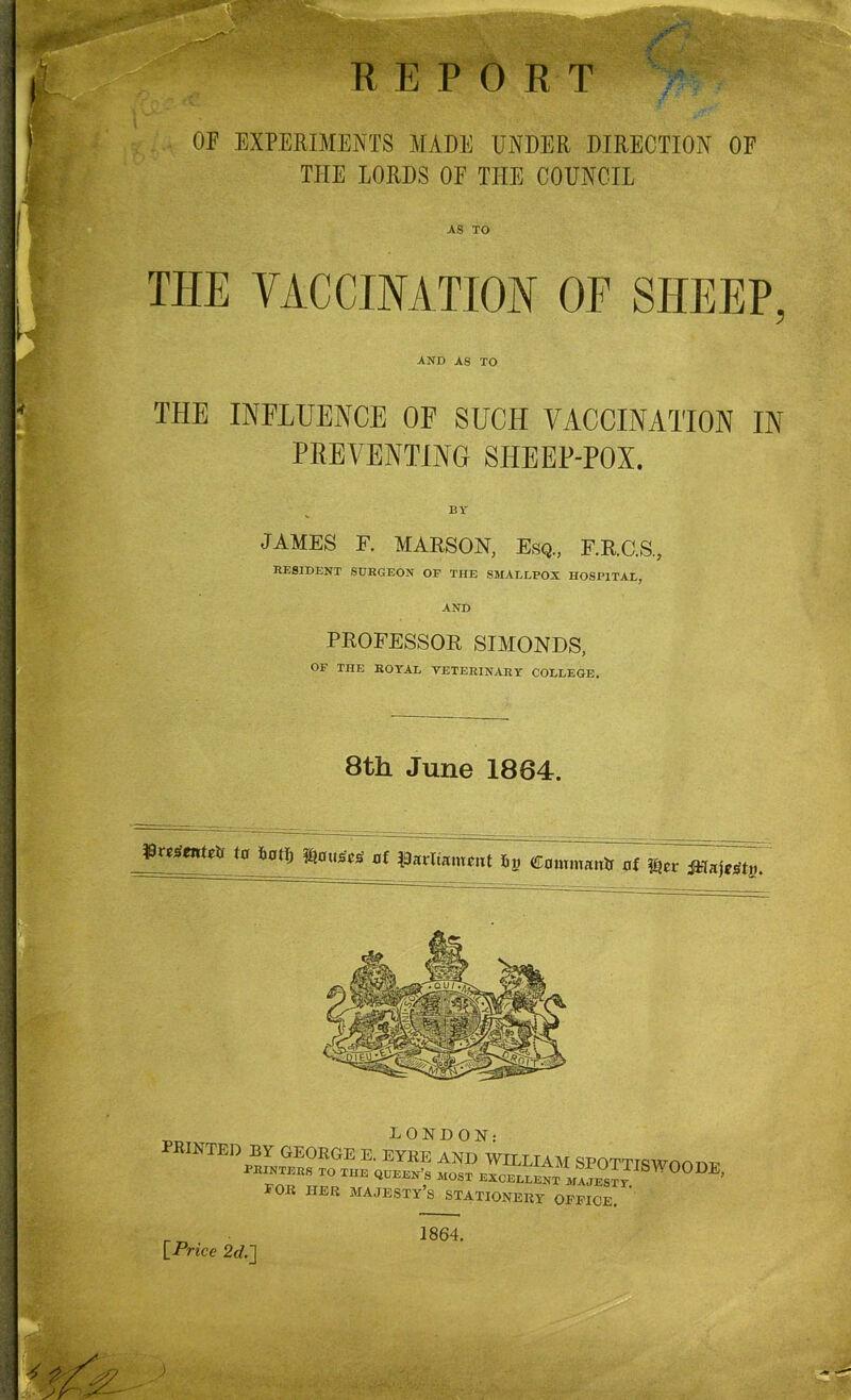 REPORT ’jf . iJtr . OF EXPERIMENTS MADE UNDER DIRECTION OF THE LORDS OF THE COUNCIL AS TO THE VACCINATION OF SHEEP, AND AS TO THE INFLUENCE OF SUCH VACCINATION IN PREVENTING SHEEP-POX. JAMES F. MARSON, Esq., F.R.C.S., RESIDENT SURGEON OF TIIE SMALLPOX HOSPITAL, AND PROFESSOR SIMONDS, OF THE ROTAL VETERINARY COLLEGE. 8th June 1864. ffmewtvfr ta batlj Rouses of Parliament iy Commairtr of tytv iWajfgty. LONDON: PRINTED BY GEORGE E. EYKE AND WILLIAM SPOTTTSWnm™ printers to the queen’s most excellent ^ FOR HER MAJESTY’S STATIONERY OFFICE. ’ [Price 2d.~\ 1864.