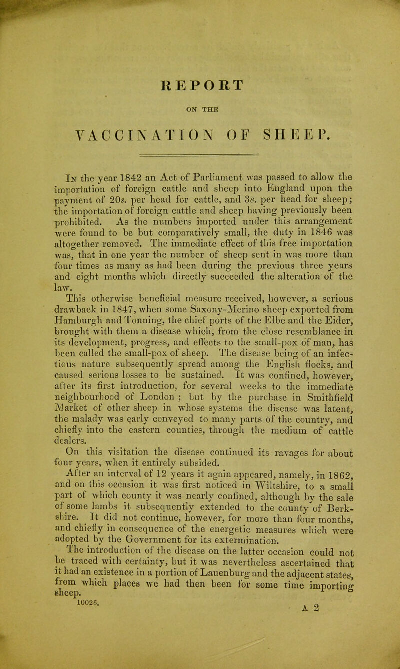 ON THK VACCINATION OF SHEEP. In the year 1842 an Act of Parliament was passed to allow the importation of foreign cattle and sheep into England upon the payment of 20s. per head for cattle, and 3s. per head for sheep; the importation ot' foreign cattle and sheep having previously been prohibited. As the numbers imported under this arrangement were found to be but comparatively small, the duty in 1846 was altogether removed. The immediate effect of this free importation was, that in one year the number of sheep sent in was more than four times as many as had been during the previous three years and eight months which directly succeeded the alteration of the law. This otherwise beneficial measure received, however, a serious drawback in 1847, when some Saxony-Merino sheep exported from Hamburgh and Tonning, the chief ports of the Elbe and the Eider, brought with them a disease which, from the close resemblance in its development, progress, and effects to the small-pox of man, has been called the small-pox of sheep. The disease being of an infec- tious nature subsequently spread among the English docks, and caused serious losses to be sustained. It was confined, however, after its first introduction, for several weeks to the immediate neighbourhood of London ; but by the purchase in Smithfield Market of other sheep in whose systems the disease was latent, the malady was early conveyed to many parts of the country, and chiefly into the eastern counties, through the medium of cattle dealers. On this visitation the disease continued its ravages for about four years, when it entirely subsided. After an interval of 12 years it again appeared, namely, in 1862, and on this occasion it was first noticed in Wiltshire, to a small part of which county it was nearly confined, although by the sale of some lambs it subsequently extended to the county of Berk- shire. It did not continue, however, for more than four months, and chiefly in consequence of the energetic measures which -were adopted by the Government for its extermination. The introduction of the disease on the latter occasion could not be traced with certainty, but it was nevertheless ascertained that it had an existence in a portion of Lauenburg and the adjacent states, from which places we had then been for some time importing sheep. 1 °