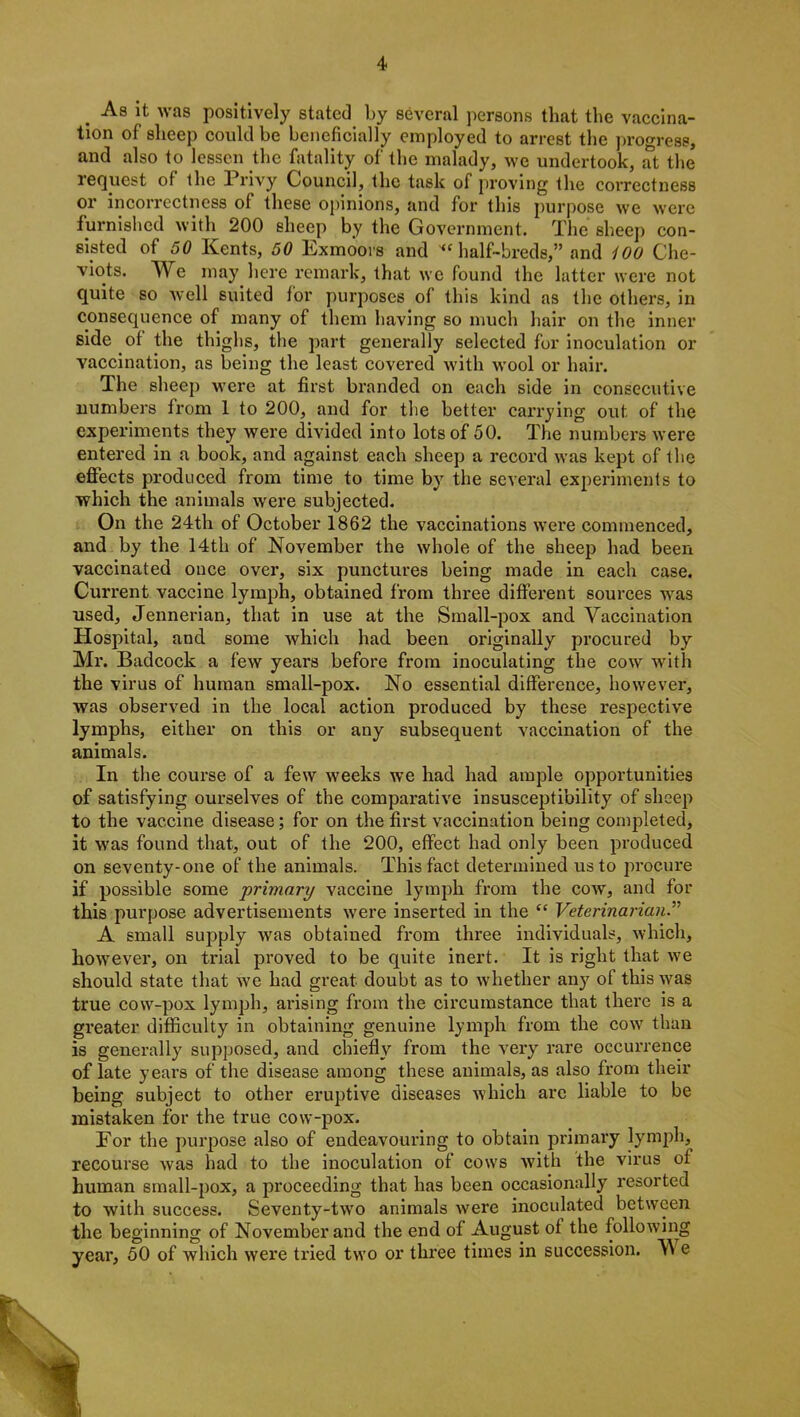 . As lfc was positively stated by several persons that the vaccina- tion of sheep could be beneficially employed to arrest the progress, and also to lessen the fatality of the malady, we undertook, at the request of the Privy Council, the task of proving the correctness or incorrectness of these opinions, and for this purpose we were furnished with 200 sheep by the Govei-nment. The sheep con- sisted of 50 Kents, 50 Exmoors and “ half-breds,” and 400 Che- viots. We may here remark, that we found the latter were not quite so well suited for purposes of this kind as the others, in consequence of many of them having so much hair on the inner side of the thighs, the part generally selected for inoculation or vaccination, as being the least covered with wool or hair. The sheep were at first branded on each side in consecutive numbers from 1 to 200, and for the better carrying out. of the experiments they were divided into lots of 50. The numbers were entered in a book, and against each sheep a record was kept of the effects produced from time to time by the several experiments to which the animals were subjected. On the 24th of October 1862 the vaccinations were commenced, and by the 14th of November the whole of the sheep had been vaccinated once ovei’, six punctures being made in each case. Curi'ent vaccine lymph, obtained from thi'ee diffei'ent sources was used, Jennerian, that in use at the Small-pox and Vaccination Hospital, and some which had been originally procured by Mi’. Badcock a few years befoi’e from inoculating the cow with the virus of human small-pox. No essential difference, however, was observed in the local action produced by these respective lymphs, either on this or any subsequent vaccination of the animals. In the coui’se of a few weeks we had had ample opportunities of satisfying oui’selves of the comparative insusceptibility of sheep to the vaccine disease; for on the fii’st vaccination being completed, it was found that, out of the 200, effect had only been produced on seventy-one of the animals. This fact determined us to procure if possible some primary vaccine lymph from the cow, and for this purpose advertisements were inserted in the “ Veterinarian A small supply was obtained fi'om three individuals, which, howevei*, on trial proved to be quite inert. It is right that we should state that we had great doubt as to whether any of this was true cow-pox lymph, arising from the cii'cumstance that there is a greater difficulty in obtaining genuine lymph from the cow than is generally supposed, and chiefly from the very rare occurrence of late years of the disease among these animals, as also from their being subject to other eruptive diseases which ai-e liable to be mistaken for the true cow-pox. For the pui’pose also of endeavouring to obtain primary lymph, recourse was had to the inoculation of cows with the virus of human small-pox, a pi’oceeding that has been occasionally i*esorted to with success. Seventy-two animals were inoculated between the beginning of November and the end of August of the following year, 50 of which were tried two or thi’ee times in succession. V e ,i