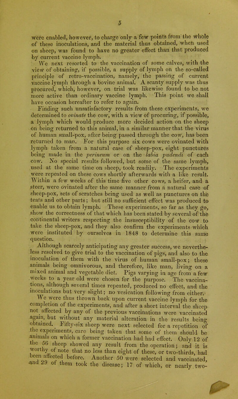 were enabled, however, to charge only a few points from the whole of these inoculations, and the material thus obtained, when used on sheep, was found to have no greater effect than that produced by current vaccine lymph. We next resorted to the vaccination of some calves, with the view of obtaining, if possible, a supply of lymph on the so-called principle of retro-vaccination, namely, the passing of cun-ent vaccine lymph through a bovine animal. A scanty supply was thus procured, which, however, on trial was likewise found to be not more active than ordinary vaccine lymph. This point we shall have occasion hereafter to refer to again. Finding such unsatisfactory results from these experiments, we determined to ovinate the cow, with a view of procuring, if possible, a lymph which would produce more decided action on the sheep on being returned to this animal, in a similar manner that the virus of human small-pox, after being passed through the cow, has been returned to man. For this purpose six cows were ovinated with lymph taken from a natural case of sheep-pox, eight punctures being made in the perineum or on the labia puclencli of each cow. No special results followed, but some of the same lymph, used at the same time on sheep, took readily. The experiments were repeated on these cows shortly afterwards with a like result. Within a few weeks of this time five other cow^s, a heifer, and a steer, were ovinated after the same manner from a natural case of sheep-pox, sets of scratches being used as well as punctures on the teats and other parts; but still no sufficient effect was produced to enable us to obtain lymph. These experiments, so far as they go, show the correctness of that which has been stated by several of the continental writers respecting the insusceptibility of the cow to take the sheep-pox, and they also confirm the experiments which were instituted by ourselves in 1848 to determine this same question. Although scarcely anticipating any greater success, we neverthe- less resolved to give trial to the vaccination of pigs, and also to the inoculation of them with the virus of human small-pox; these animals being omnivorous, and therefore, like man, living on a mixed animal and vegetable diet. Pigs varying in age from a few weeks to a year old were chosen for the purpose. The vaccina- tions, although several times repeated, produced no effect, and the inoculations but very slight; no vesication following from either. We were thus thrown back upon current vaccine lymph for the completion of the experiments, and after a short interval the sheep not affected by any of the previous vaccinations were vaccinated again, but without any material alteration in the results being o tained.. Fifty-six sheep were next selected for a repetition of the experiments, care being taken that some of them should be animals on which a former vaccination had had effect. Only 12 of the 56 sheep showed any result from the operation; and it is worthy of note that no less than eight of these, or two-thirds, had 3ee/Vn eCpetj before. Another 50 were selected and vaccinated, •and 29 ot them took the disease; 17 of which, or nearly two-