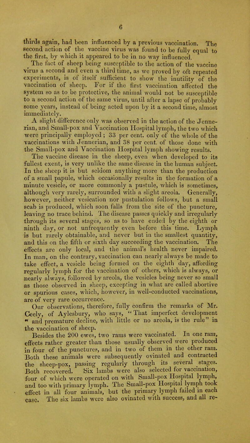 thirds again, had been influenced by a previous vaccination. The second action of the vaccine virus was found to be fully equal to the first, by which it appeared to be in no way influenced. The fact of sheep being susceptible to the action of the vaccine virus a second and even a third time, as we proved by oft repeated experiments, is of itself sufficient to show the inutility of the vaccination of sheep. For if the first vaccination affected the system so as to be protective, the animal would not be susceptible to a second action of the same virus, until after a lapse of probably some years, instead of being acted upon by it a second time, almost immediately. A slight difference only was observed in the action of the Jenne- rian, and Small-pox and Vaccination Hospital lymph, the two which were principally employed ; 33 per cent, only of the whole of the vaccinations with Jennerian, and 38 per cent, of those done with the Small-pox and Vaccination Hospital lymph showing results. The vaccine disease in the sheep, even when developed to its fullest exent, is very unlike the same disease in the human subject. In the sheep it is but seldom anything more than the production of a small papule, which occasionally results in the formation of a minute vesicle, or more commonly a pustule, which is sometimes, although very rarely, surrounded with a slight areola. Generally, however, neither vesication nor pustulation follows, but a small scab is produced, which soon falls from the site of the puncture, leaving no trace behind. The disease passes quickly and irregularly through its several stages, so as to have ended by the eighth or ninth day, or not unfrequently even before this time. Lymph is but rarely obtainable, and never but in the smallest quantity, and this on the fifth or sixth day succeeding the vaccination. The effects are only local, and the animal’s health never impaired. In man, on the contrary, vaccination can nearly always be made to take effect, a vesicle being formed on the eighth day, affording regularly lymph for the vaccination of others, which is always, or nearly always, followed by areola, the vesicles being never so small as those observed in sheep, excepting in what are called abortive or spurious cases, which, however, in well-conducted vaccinations, are of very rare occurrence. Our observations, therefore, fully confirm the remarks of Mr. Ceely, of Aylesbury, who says, “That imperfect development * and premature decline, with little or no areola, is the rule” in the vaccination of sheep. Besides the 200 ewes, two rams were vaccinated. In one ram, effects rather greater than those usually observed were produced in four of the punctures, and in two of them in the other ram. Both these animals were subsequently ovinated and contracted the sheep-pox, passing regularly through its several stages. Both recovered. Six lambs were also selected for vaccination, four of which were operated on with Small-pox Hospital lymph, and too with primary lymph. The Small-pox Hospital lymph took effect in all four animals, but the primary lymph failed in each case. The six lambs were also ovinated with success, and all re-