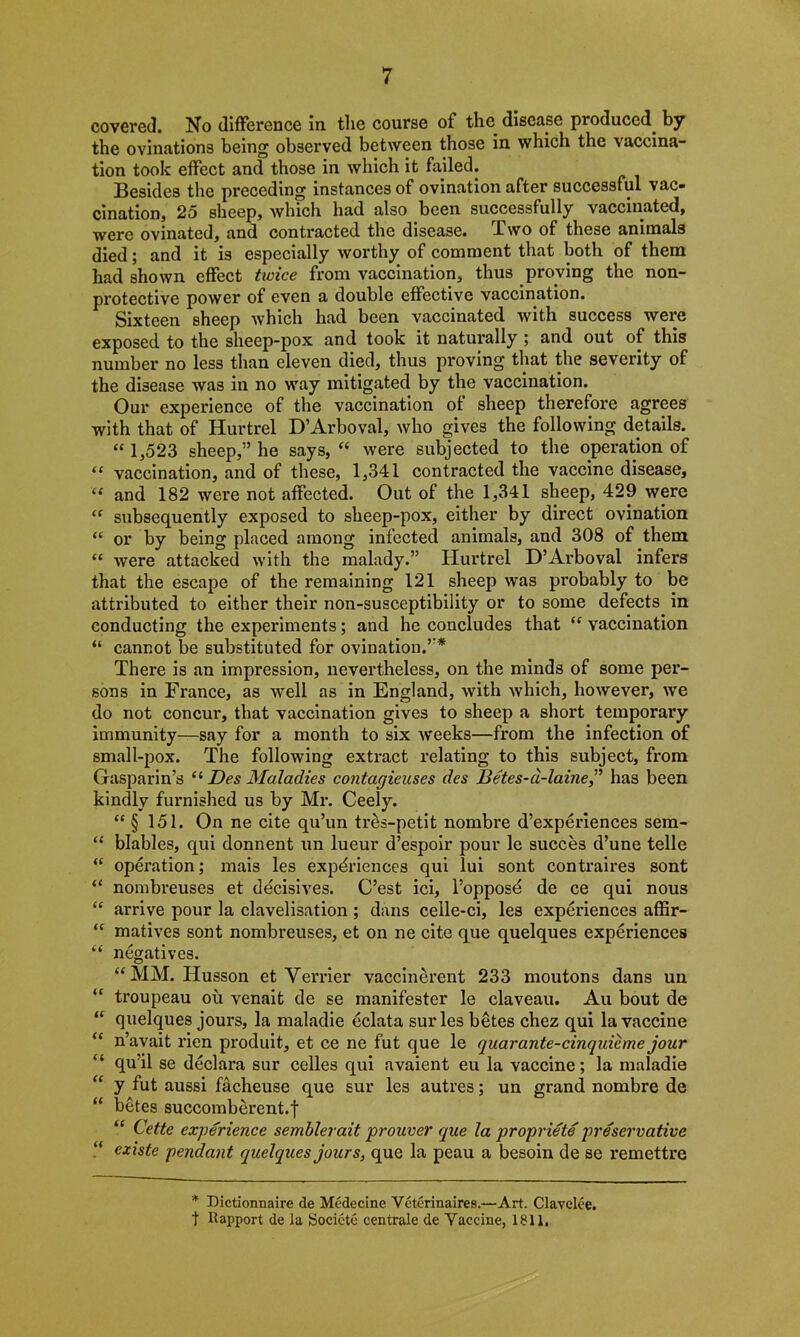 covered. No difference in. tlie course of the disease produced, by the ovinations being observed between those in which the vaccina- tion took effect and those in which it failed. Besides the preceding instances of ovination after successful vac- cination, 25 sheep, which had also been successfully vaccinated, were ovinated, and contracted the disease. Two of these animals died; and it is especially worthy of comment that both of them had shown effect twice from vaccination, thus proving the non- protective power of even a double effective vaccination. Sixteen sheep which had been vaccinated with success were exposed to the sheep-pox and took it naturally ; and out of this number no less than eleven died, thus proving that the severity of the disease was in no way mitigated by the vaccination. Our experience of the vaccination of sheep therefore agrees with that of Hurtrel D’Arboval, who gives the following details. “ 1^523 sheep,” he says, “ were subjected to the operation of “ vaccination, and of these, 1,341 contracted the vaccine disease, “ and 182 were not affected. Out of the 1,341 sheep, 429 were “ subsequently exposed to sheep-pox, either by direct ovination “ or by being placed among infected animals, and 308 of them “ were attacked with the malady.” Hurtrel D’Arboval infers that the escape of the remaining 121 sheep was probably to be attributed to either their non-susceptibility or to some defects in conducting the experiments; and he concludes that “ vaccination “ cannot be substituted for ovination.”* There is an impression, nevertheless, on the minds of some per- sons in France, as well as in England, with Avhich, however, we do not concur, that vaccination gives to sheep a short temporary immunity—say for a month to six weeks—from the infection of small-pox. The following extract relating to this subject, from Gasparin’s “ Des Maladies contagieuses des Betes-d-laine,” has been kindly furnished us by Mr. Ceely. “ § 151. On ne cite qu’un tres-petit nombre d’experiences sem- “ blables, qui donnent un lueur d’espoir pour le succes d’une telle “ operation; mais les experiences qui lui sont contraires sont “ nombreuses et decisives. C’est ici, l’opposd de ce qui nous “ arrive pour la clavelisation ; dans celle-ci, les experiences affir- “ matives sont nombreuses, et on ne cite que quelques experiences “ negatives. “ MM. Husson et Verrier vaccinerent 233 moutons dans un “ troupeau ou venait de se manifester le claveau. Au bout de “ quelques jours, la maladie eclata surles betes chez qui la vaccine “ n’avait rien produit, et ce ne fut que le quarante-cinquieme jour “ qu’il se declara sur celles qui avaient eu la vaccine; la maladie “ y fut aussi facheuse que sur les autres; un grand nombre de “ betes succomberent.f “ Cette experience semblerait proncer que la propriete preservative “ existe pendant quelques jours, que la peau a besoin de se remettre * Dictionnaire de Medecine Veterinaires.—Art. Clavelce. 1 Rapport de la Societe centrale de Vaccine, 1811,