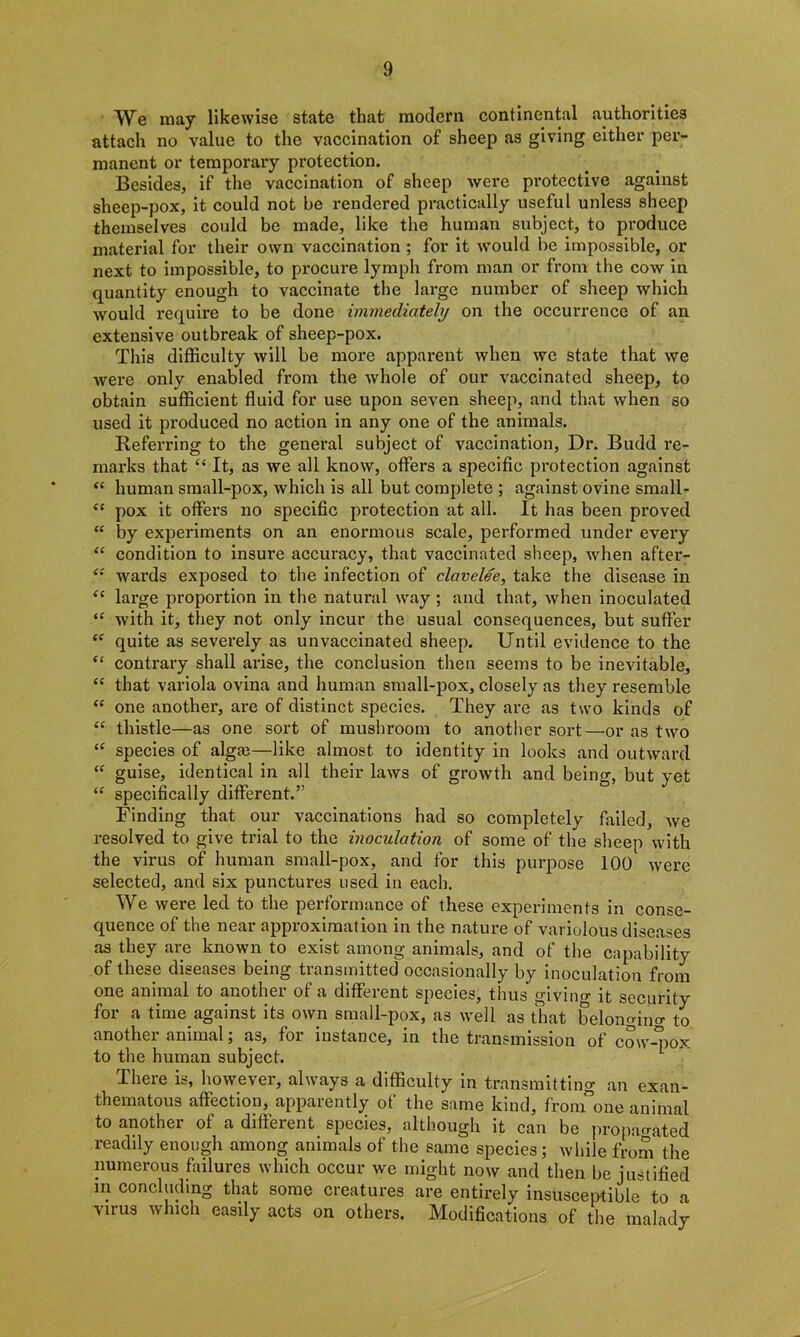 We may likewise state that modern continental authorities attach no value to the vaccination of sheep as giving either per- manent or temporary protection. Besides, if the vaccination of sheep were protective against sheep-pox, it could not be rendered practically useful unless sheep themselves could be made, like the human subject, to produce material for their own vaccination ; for it would be impossible, or next to impossible, to procure lymph from man or from the cow in quantity enough to vaccinate the large number of sheep which would require to be done immediately on the occurrence of an extensive outbreak of sheep-pox. This difficulty will be more apparent when we state that we were only enabled from the whole of our vaccinated sheep, to obtain sufficient fluid for use upon seven sheep, and that when so used it pi’oduced no action in any one of the animals. Referring to the general subject of vaccination, Dr. Budd re- marks that u It, as we all know, offers a specific protection against “ human small-pox, which is all but complete ; against ovine small- “ pox it offers no specific protection at all. It has been proved “ by experiments on an enormous scale, performed under every “ condition to insure accuracy, that vaccinated sheep, when after- wards exposed to the infection of clavelee, take the disease in large proportion in the natural way ; and that, when inoculated “ with it, they not only incur the usual consequences, but suffer “ quite as severely as unvaccinated sheep. Until evidence to the “ contrary shall arise, the conclusion then seems to be inevitable, <c that variola ovina and human small-pox, closely as they resemble “ one another, are of distinct species. They are as two kinds of “ thistle—as one sort of mushroom to another sort—or as two <f species of algte—like almost to identity in looks and outward “ guise, identical in all their laws of growth and beino-, but yet “ specifically different.” Finding that our vaccinations had so completely failed, we resolved to give trial to the inoculation of some of the sheep with the virus of human small-pox, and for this purpose 100 were selected, and six punctures used in each. We were led to the performance of these experiments in conse- quence of the near approximation in the nature of variolous diseases as they are known to exist among animals, and of the capability of these diseases being transmitted occasionally by inoculation from one animal to another of a different species, thus giving it security for a time against its own small-pox, as well as that belonging to another animal; as, for instance, in the transmission of cow-pox to the human subject. There is, however, always a difficulty in transmitting an exan- thematous affection, apparently of the same kind, fron^one animal to another of a different species, although it can be propagated readily enough among animals of the same species; while from the numerous failures which occur we might now and then be justified in concluding that some creatures are entirely insusceptible to a vnus which easily acts on others. Modifications of the malady