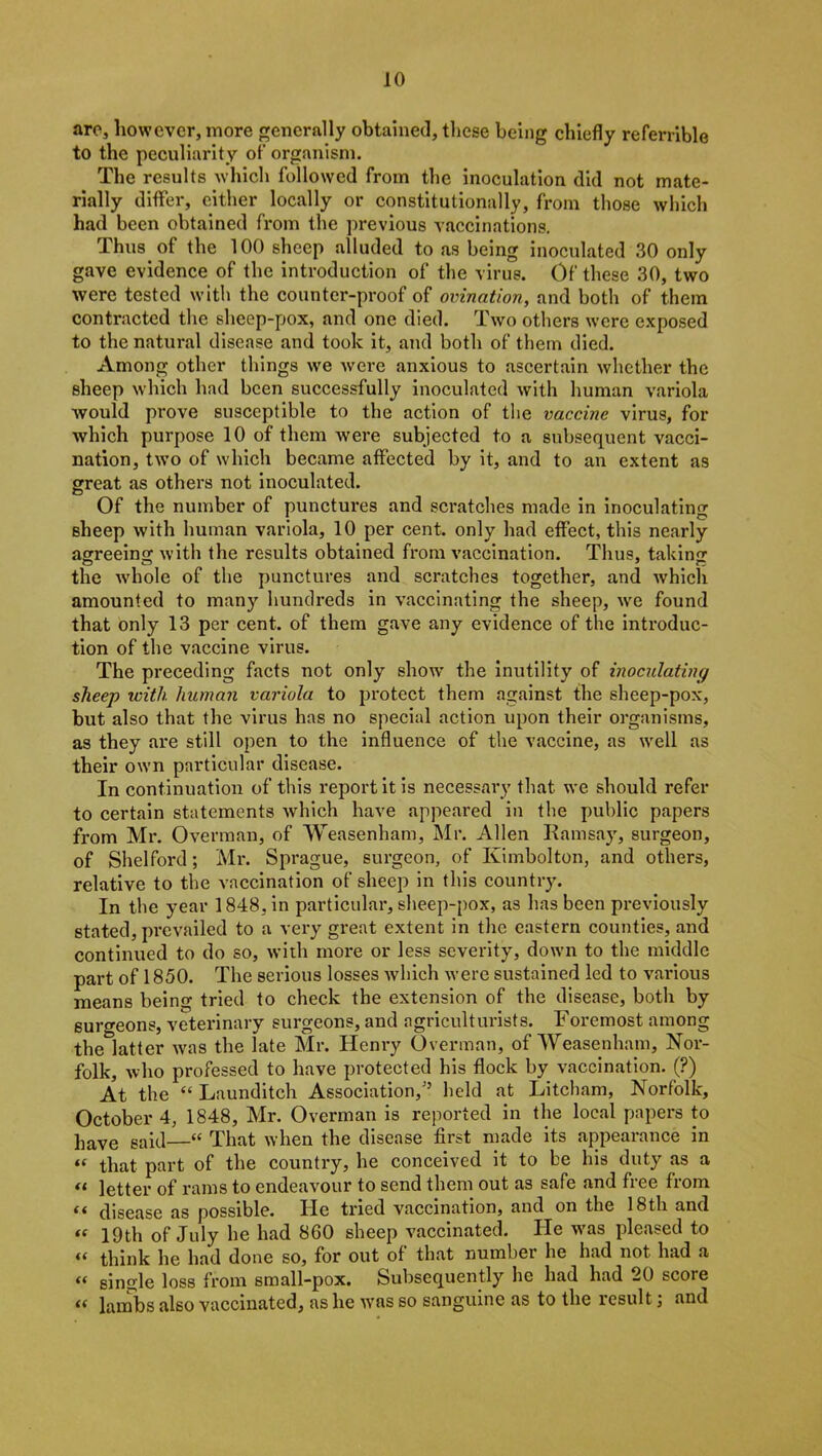 are, however, more generally obtained, these being chiefly referable to the peculiarity of organism. The results which followed from the inoculation did not mate- rially differ, either locally or constitutionally, from those which had been obtained from the previous vaccinations. Thus of the 100 sheep alluded to as being inoculated 30 only gave evidence of the introduction of the virus. Of these 30, two were tested with the counter-proof of ovination, and both of them contracted the sheep-pox, and one died. Two others were exposed to the natural disease and took it, and both of them died. Among other things we were anxious to ascertain whether the sheep which had been successfully inoculated with human variola would prove susceptible to the action of the vaccine virus, for which purpose 10 of them were subjected to a subsequent vacci- nation, two of which became affected by it, and to an extent as great as others not inoculated. Of the number of punctures and scratches made in inoculating sheep with human variola, 10 per cent, only had effect, this nearly agreeing with the results obtained from vaccination. Thus, taking the wdiole of the punctures and scratches together, and which amounted to many hundreds in vaccinating the sheep, we found that only 13 per cent, of them gave any evidence of the introduc- tion of the vaccine virus. The preceding facts not only show the inutility of inoculating sheep with human variola to protect them against the sheep-pox, but also that the virus has no special action upon their organisms, as they are still open to the influence of the vaccine, as well as their own particular disease. In continuation of this report it is necessary that we should refer to certain statements which have appeared in the public papers from Mr. Overman, of Weasenham, Mr. Allen Ramsay, surgeon, of Shelford; Mr. Sprague, surgeon, of Kimbolton, and others, relative to the vaccination of sheep in this country. In the year 1848, in particular, sheep-pox, as has been previously stated, prevailed to a very great extent in the eastern counties, and continued to do so, with more or less severity, down to the middle part of 1850. The serious losses which were sustained led to various means being tried to check the extension of the disease, both by surgeons, veterinary surgeons, and agriculturists. Foremost among the latter was the late Mr. Henry Overman, of Weasenham, Nor- folk, who professed to have protected his flock by vaccination. (?) At the “ Launditch Association/’ held at Litcham, Norfolk, October 4, 1848, Mr. Overman is reported in the local papers to have said—“ That when the disease first made its appearance in “ that part of the country, he conceived it to be his duty as a “ letter of rams to endeavour to send them out as safe and free from “ disease as possible. He tried vaccination, and on the 18th and “ 19th of July he had 860 sheep vaccinated. He was pleased to f< think he had done so, for out of that number he had not had a “ single loss from small-pox. Subsequently he had had 20 score <( lambs also vaccinated, as he was so sanguine as to the result; and