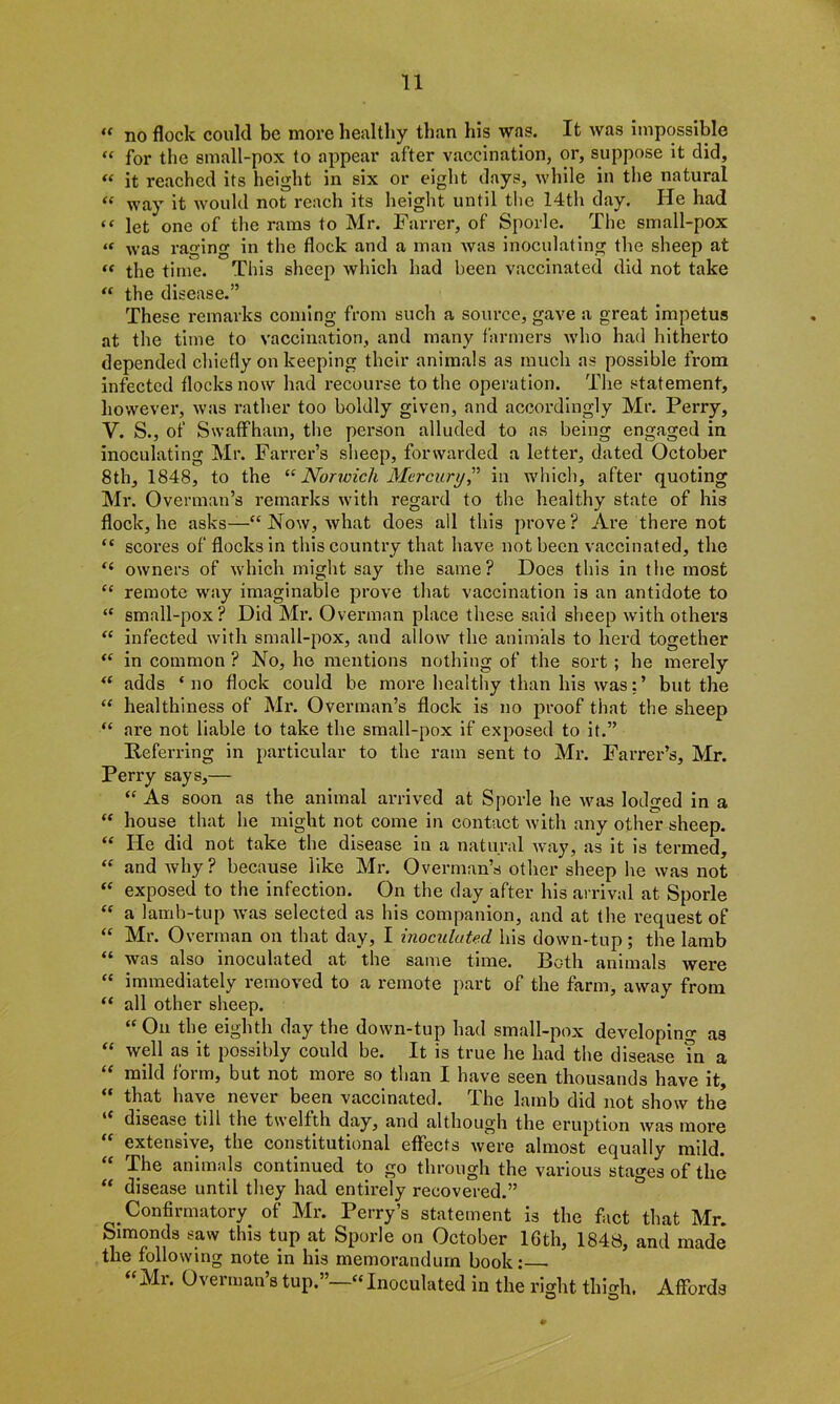 “ no flock could be more healthy than his was. It was impossible “ for the small-pox to appear after vaccination, or, suppose it did, « it reached its height in six or eight days, while in the natural « way it would not reach its height until the 14th day. He had let one of the rams to Mr. Farrer, of Sporle. The small-pox “ was raging in the flock and a man was inoculating the sheep at “ the time. This sheep which had been vaccinated did not take “ the disease.” These remarks coming from such a source, gave a great impetus at the time to vaccination, and many farmers who had hitherto depended chiefly on keeping their animals as much as possible from infected flocks now had recourse to the operation. The statement, however, was rather too boldly given, and accordingly Mr. Perry, Y. S., of SwafFham, the person alluded to as being engaged in inoculating Mr. Farrer’s sheep, forwarded a letter, dated October 8th, 1848, to the “ Norwich Mercury” in which, after quoting Mr. Overman’s remarks with regard to the healthy state of his flock, he asks—“ Now, what does all this prove? Are there not “ scores of flocks in this country that have not been vaccinated, the “ owners of which might say the same? Does this in the most “ remote way imaginable prove that vaccination is an antidote to “ small-pox? Did Mr. Overman place these said sheep with others “ infected with small-pox, and allow the animals to herd together “ in common ? No, he mentions nothing of the sort ; he merely “ adds ‘no flock could be more healthy than his wasbut the “ healthiness of Mr. Overman’s flock is no proof that the sheep “ are not liable to take the small-pox if exposed to it.” Deferring in particular to the ram sent to Mr. Farrer’s, Mr. Perry says,— “ As soon as the animal arrived at Sporle he was lodged in a “ house that he might not come in contact with any other sheep. “ He did not take the disease in a natural way, as it is termed, “ and Avhy ? because like Mr. Overman’s other sheep he was not “ exposed to the infection. On the day after his arrival at Sporle “ a lamb-tup was selected as his companion, and at the request of “ Mr. Overman on that day, I inoculated his down-tup ; the lamb “ was also inoculated at the same time. Both animals were “ immediately removed to a remote part of the farm, away from “ all other sheep. “On the eighth day the down-tup had small-pox developing as “ well as it possibly could be. It is true he had the disease in a “ mild form, but not more so than I have seen thousands have it, “ that have never been vaccinated. The lamb did not show the disease till the twelfth day, and although the eruption was more extensive, the constitutional effects were almost equally mild. “ The animals continued to go through the various stages of the “ disease until they had entirely recovered.” Confirmatory of Mr. Perry’s statement is the fact that Mr. Simonds saw this tup at Sporle on October 16th, 1848, and made the following note in his memorandum book: “Mr. Overman’s tup.”—“Inoculated in the right thigh. Affords O O