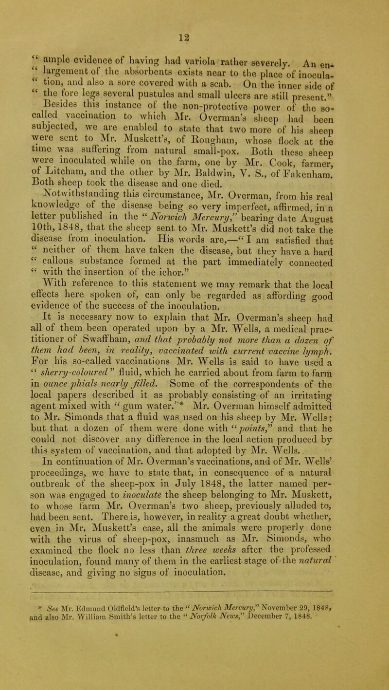 ample evidence of having had variola rather severely. An en- “ largement of the absorbents exists near to the place of inocula- “ tion, and also a sore covered with a scab. On the inner side of the fore legs several pustules and small ulcers are still present.” Besides this instance of the non-protective power of the so- called vaccination to which Mr. Overman’s sheep had been subjected, we are enabled to state that two more of his sheep were sent to Mr. Muskett’s, of Rougham, whose flock at the time was suffering from natural small-pox. Both these sheep were inoculated while on the farm, one by Mr. Cook, farmer, of Litcham, and the other by Mr. Baldwin, Y. S., of Fakenham. Both sheep took the disease and one died. Notwithstanding this circumstance, Mr. Overman, from his real knowledge of the disease being so very imperfect, affirmed, in a letter published in the “ Norwich Mercury,” bearing date August 10th, 1848, that the sheep sent to Mr. Muskett’s did not take°the disease from inoculation. His words are,—“ I am satisfied that “ neither of them have taken the disease, but they have a hard “ callous substance formed at the part immediately connected “ with the insertion of the ichor.” With reference to this statement we may remark that the local effects here spoken of, can only be regarded as affording good evidence of the success of the inoculation. It is necessary now to explain that Mr. Overman’s sheep had all of them been operated upon by a Mr. Wells, a medical prac- titioner of Swaffham, and that probably not more than a dozen of them had been, in reality, vaccinated ivith current vaccine lymph. For his so-called vaccinations Mr. Wells is said to have used a “ sherry-coloured ” fluid, which he carried about from farm to farm in ounce phials nearly filled. Some of the correspondents of the local papers described it as probably consisting of an irritating agent mixed with “ gum water.”* Mr. Overman himself admitted to Mr. Simonds that a fluid was used on his sheep by Mr. Wells; but that a dozen of them were done with “points,” and that he could not discover any difference in the local action produced by this system of vaccination, and that adopted by Mr. Wells. In continuation of Mr. Overman’s vaccinations, and of Mr. Wells’ proceedings, we have to state that, in consequence of a natural outbreak of the sheep-pox in July 1848, the latter named per- son was engaged to inoculate the sheep belonging to Mr. Muskett, to whose farm Mr. Overman’s two sheep, previously alluded to, had been sent. There is, however, in reality a great doubt whether, even in Mr. Muskett’s case, all the animals were properly done with the virus of sheep-pox, inasmuch as Mr. Simonds, who examined the flock no less than three weeks after the professed inoculation, found many of them in the eai’liest stage of the natural disease, and giving no signs of inoculation. * See Mr. Edmund Oldfield’s letter to the “ Norwich Mercury,” November 29, 1848, and also Mr. William Smith’s letter to the “ Norfolk News,” December 7, 1848.