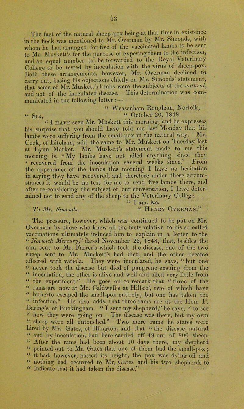 The fact of the natural sheep-pox being at that time in existence in the flock was mentioned to Mr. Overman by Mr. Simonds, with ■whom he had arranged for five of the vaccinated lambs to be sent to Mr. Muskett’s for the purpose of exposing them to the infection, and an equal number to be forwarded to the Royal Vetennaiy College to be tested by inoculation with the virus of sheep-pox. Both°these arrangements, however, Mr. Overman declined to carry out, basing his objections chiefly on Mr. Simonds’ statement, that some of Mr. Muskett’s lambs were the subjects of the natural, and not of the inoculated disease. This determination was com- municated in the following letter:— “ Weasenham Rougham, Norfolk, « Snr, “ October 20, 1848. “ I HAVE seen Mr. Muskett this morning, and he expresses his surprise that you should have told me last Monday that his lambs were suffering from the small-pox in the natural way. Mr. Cook, of Litcham, said the same to Mr. Muskett on Tuesday last at Lynn Market. Mr. Muskett’s statement made to me this morning is, ‘ My lambs have not ailed anything since they ‘ recovered from the inoculation several weeks since.’ From the appearance of the lambs this morning I have no hesitation in saying they have recovered, and therefore under these circum- stances it ■would be no test for me to send five lambs there, and after re-considering the subject of our conversation, I have deter- mined not to send any of the sheep to the Veterinary College. “ I am, &c. To Mr. Simonds. “ Henry Overman.” The pressure, however, which was continued to be put on Mr. Overman by those who knew all the facts relative to his so-called vaccinations ultimately induced him to explain in a letter to the “ Norwich Mercury,” dated November 22, 1848, that, besides the ram sent to Mr. Farrer’s which took the disease, one of the two sheep sent to Mr. Muskett’s had died, and the other became affected with variola. They were inoculated, he says, “ but one “ never took the disease but died of gangrene ensuing from the “ inoculation, the other is alive and well and ailed very little from “ the experiment.” He goes on to remark that “ three of the “ rams are now at Mr. Caldwell’s at Hilbro’, two of which have “ hitherto escaped the small-pox entirely, but one has taken the “ infection.” He also adds, that three rams are at the Hon. F. Baring’s, of Buckingham. “ I sent my shepherd,” he says, ‘c to see “ how they were going on. The disease was there, but my own “ sheep were all untouched.” Two more rams he states were hired by Mr. Gates, of Illington, and that “ the disease, natural “ and by inoculation, had here carried off 49 out of 800 sheep. £C After the rams had been about 10 days there, my shepherd fc pointed out to Mr. Gates that one of them had the small-pox; “ it had, however, passed its height, the pox was dying off and “ nothing had occurred to Mr. Gates and his two shepherds to “ indicate that it had taken the disease.”