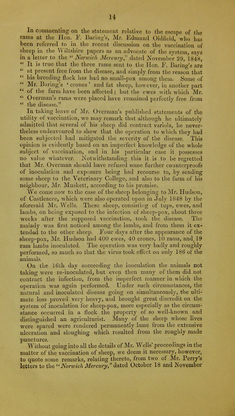 In commenting on the statement relative to the escape of the rams at the Hon. F. Baring’s, Mr. Edmund Oldfield, who ha3 been referred to in the recent discussion on the vaccination of sheep in the Wiltshire papers as an advocate of the system, says in a letter to the “ Norwich Mercury,” dated November 29, 1848, “ It is true that the three rams sent to the Hon. F. Baring’s are at present Iree from the disease, and simply from the reason that <£ his breeding flock has had no small-pox among them. Some of “ Mr. Baring s ‘ crones ’ and fat sheep, however, in another part <( of the farm have been affected; but the ewes with which Mr. “ Overman’s rams were placed have remained perfectly free from “ the disease.” In taking leave of Mr. Overman’s published statements of the utility of vaccination, we may remark that although he ultimately admitted that several of his sheep did contract variola, he never- theless endeavoured to show that the operation to which they had been subjected had mitigated the severity of the disease. This opinion is evidently based on an imperfect knowledge of the whole subject of vaccination, and in his particular case it possesses no value whatever. Notwithstanding this it is to be regretted that Mr. Overman should have refused some further counterproofs of inoculation and exposure being had recourse to, by sending some sheep to the Veterinary College, and also to the farm of his neighbour, Mr. Muskett, according to his promise. We come now to the case of the sheep belonging to Mr. Hudson, of Castleacre, which were also operated upon in July 1848 by the aforesaid Mr. Wells. These sheep, consisting of tups, ewes, and lambs, on being exposed to the infection of sheep-pox, about three weeks after the supposed vaccination, took the disease. The malady was first noticed among the lambs, and from them it ex- tended to the other sheep. Four days after the appearance of the sheep-pox, Mr. Hudson had 400 ewes, 40 crones, 10 rams, and, 19 ram lambs inoculated. The operation was very badly and roughly performed, so much so that the virus took effect on only 186 of the animals. On the 16th day succeeding the inoculation the animals not taking were re-inoculated, but even then many of them did not contract the infection, from the imperfect manner in which the operation was again performed. Under such circumstances, the natural and inoculated disease going on simultaneously, the ulti- mate loss proved very heavy, and brought great discredit on the system of inoculation for sheep-pox, more especially as the circum- stance occurred in a flock the property of so well-known and distinguished an agriculturist. Many of the sheep Avhose lives were spared were rendered permanently lame from the extensive ulceration and sloughing which resulted from the roughly made punctures. Without going into all the details of Mr. Wells’ proceedings in the matter of the vaccination of sheep, we deem it necessary, however, to quote some remarks, relating thereto, from two of Mr. Perry’s letters to the i(Norwich Mercury, dated October 18 and November